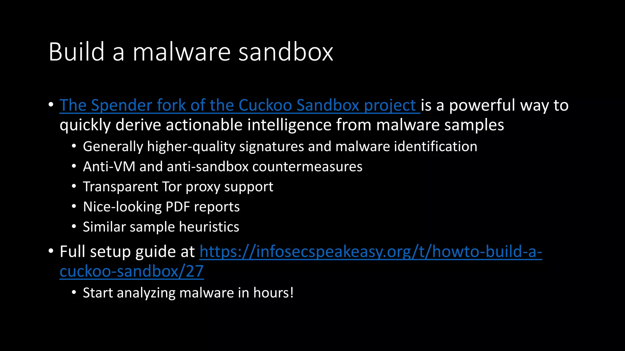 Build a malware sandbox
• The Spender fork of the Cuckoo Sandbox project is a powerful way to
quickly derive actionable intelligence from malware samples
• Generally higher-quality signatures and malware identification
• Anti-VM and anti-sandbox countermeasures
• Transparent Tor proxy support
• Nice-looking PDF reports
• Similar sample heuristics
• Full setup guide at https://infosecspeakeasy.org/t/howto-build-a-
cuckoo-sandbox/27
• Start analyzing malware in hours!
 