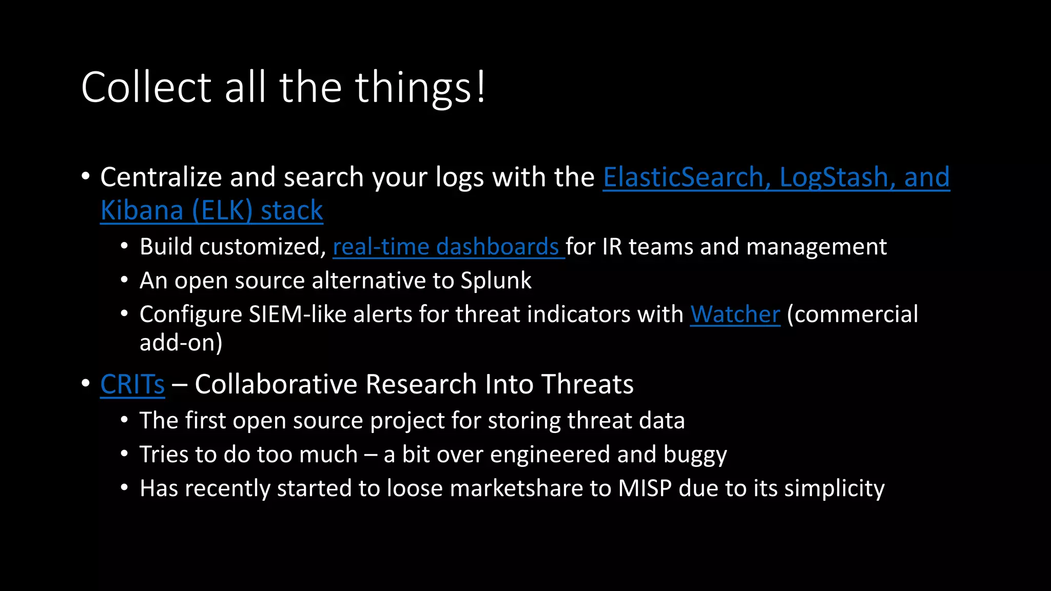 Collect all the things!
• Centralize your logs
• Splunk Enterprise Security (ES)
• Open source ELK stack
• CRITs – Collaborative Research Into Threats
• Can store almost any kind of threat data
• UI can get overwhelming if you try to store all the things in it
• Most useful for storing phishing email data (IMO)
 