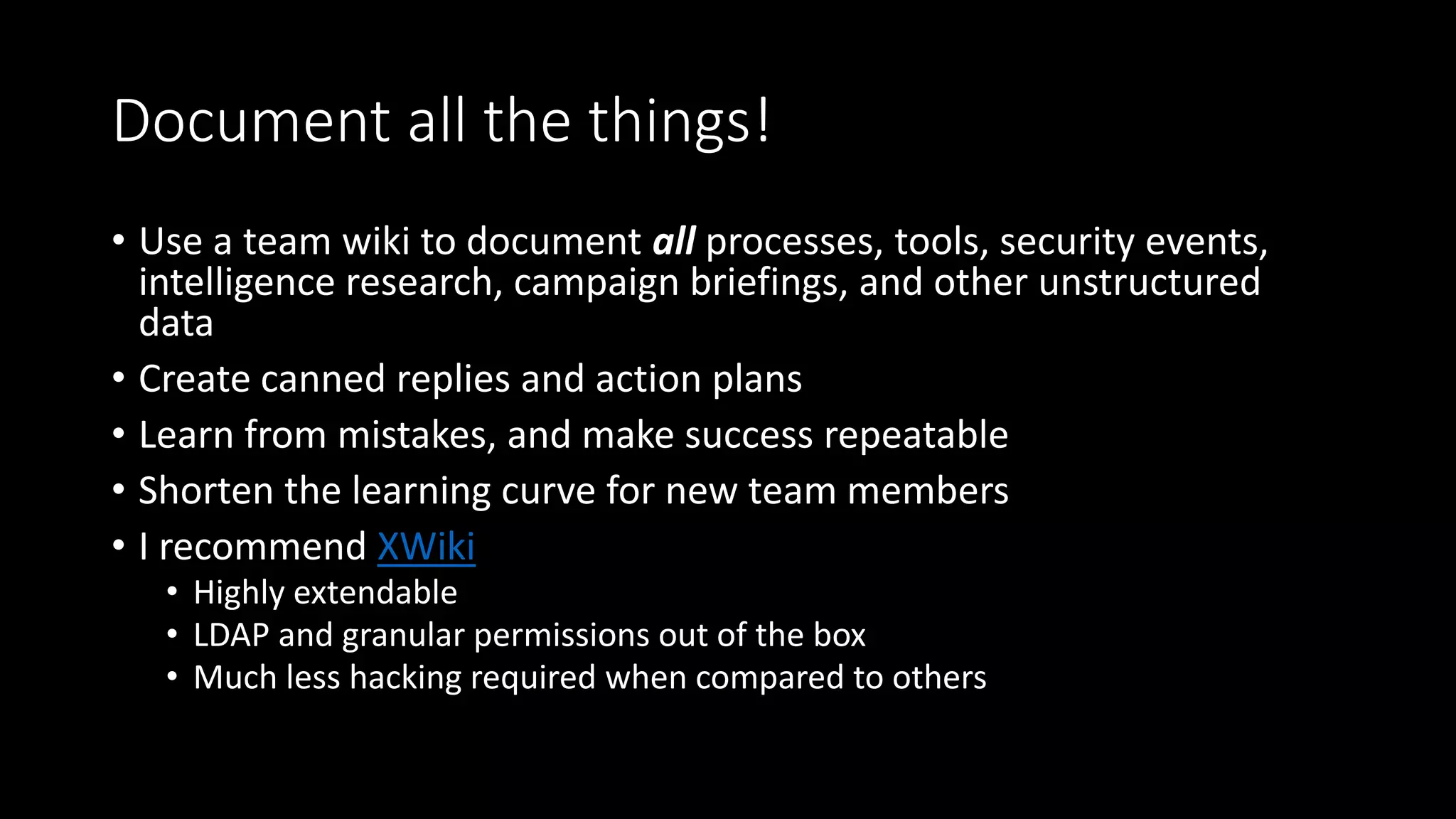 Document all the things!
• Use a team wiki to document all processes, tools, security events,
intelligence research, campaign briefings, and other unstructured
data
• Create canned replies and action plans
• Learn from mistakes, and make success repeatable
• Shorten the learning curve for new team members
• I recommend XWiki
• Highly extendable
• LDAP and granular permissions out of the box
• Much less hacking required when compared to others
 