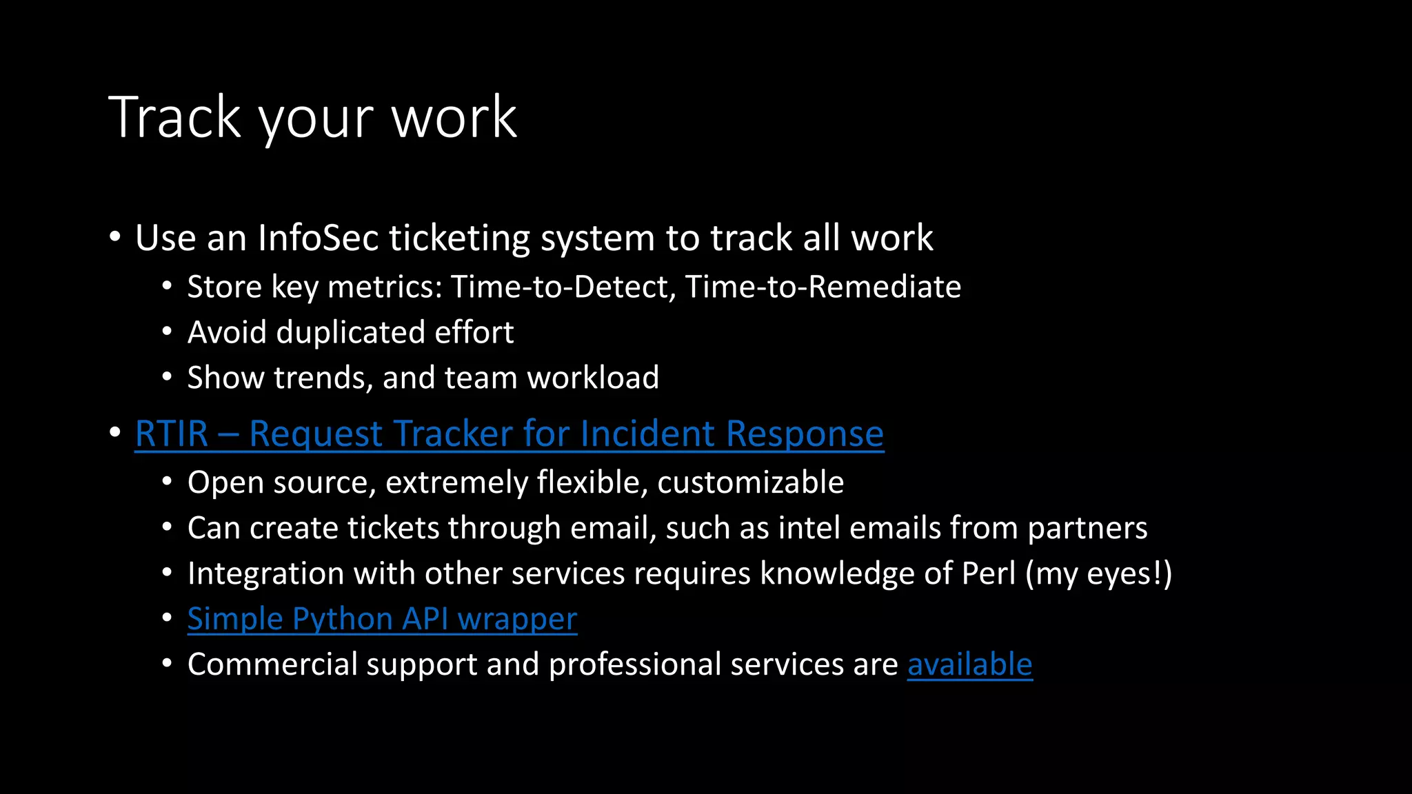 Track your work
• Use an InfoSec ticketing system to track all work
• Store key metrics: Time-to-Detect, Time-to-Remediate
• Avoid duplicated effort
• Show trends, and team workload
• RTIR – Request Tracker for Incident Response
• Open source, extremely flexible, customizable
• Can create tickets through email, such as intel emails from partners
• Integration with other services requires knowledge of Perl (my eyes!)
• Simple Python API wrapper
• Commercial support and professional services are available
 