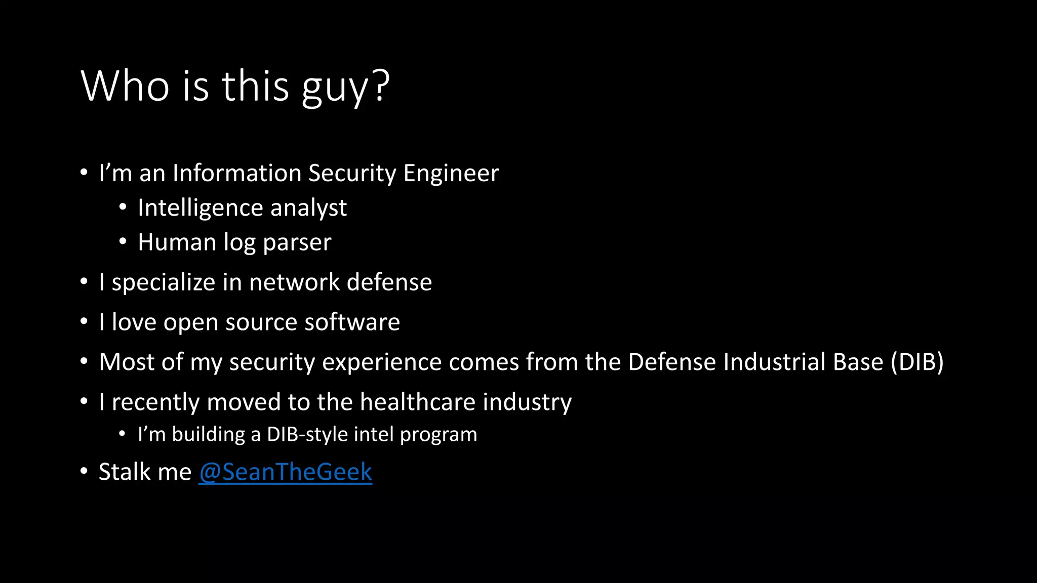 Who is this guy?
• I’m an Information Security Engineer
• Intelligence analyst
• Human log parser
• I specialize in network defense
• I love open source software
• Most of my security experience comes from the Defense Industrial Base (DIB)
• I recently moved to the healthcare industry
• I’m building a DIB-style intel program
• Stalk me @SeanTheGeek
 