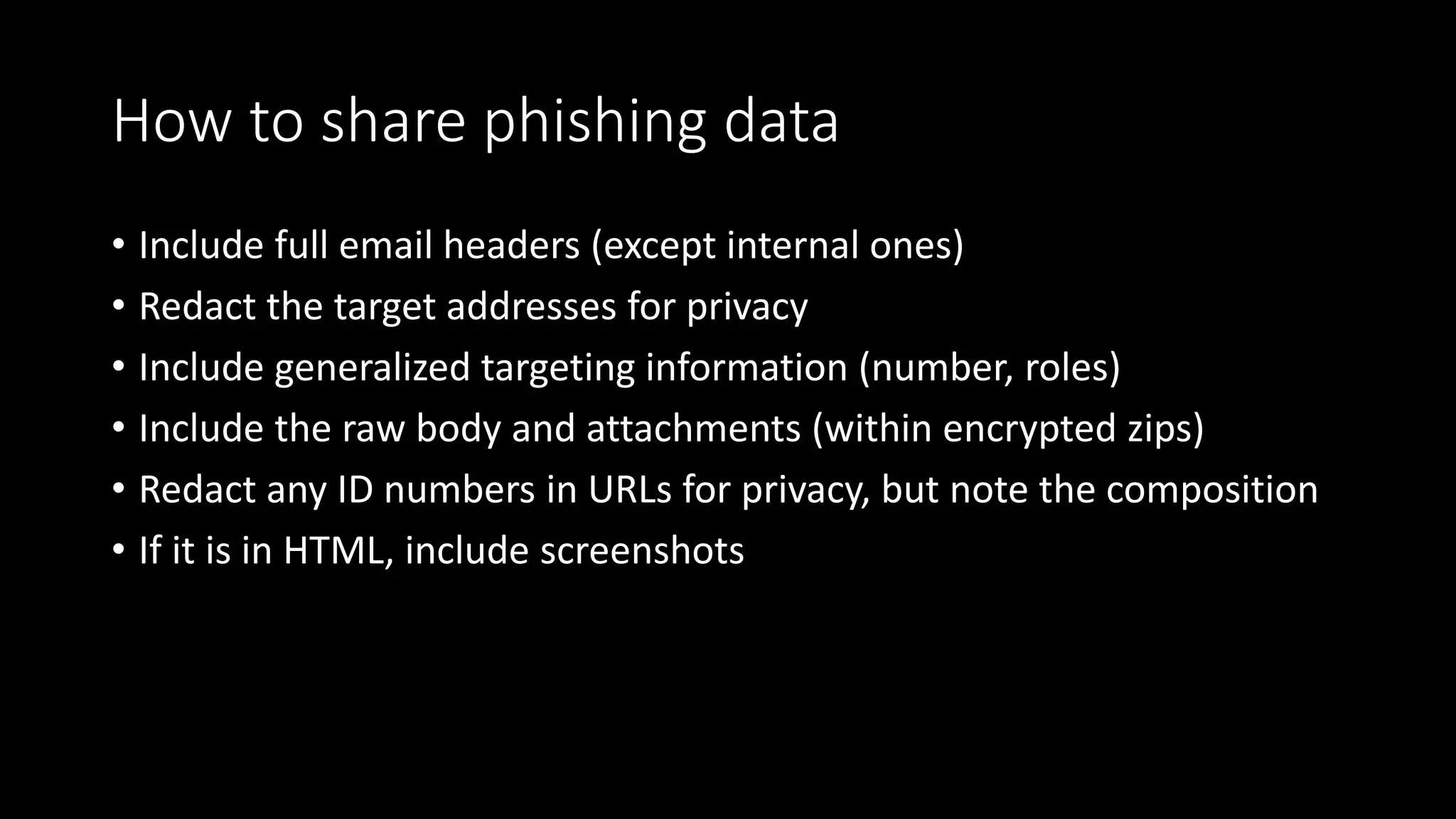 How to share phishing data
• Include full email headers (except internal ones)
• Redact the target addresses for privacy
• Include generalized targeting information (number, roles)
• Include the raw body and attachments (within encrypted zips)
• Redact any ID numbers in URLs for privacy, but note the composition
• If it is in HTML, include screenshots
 