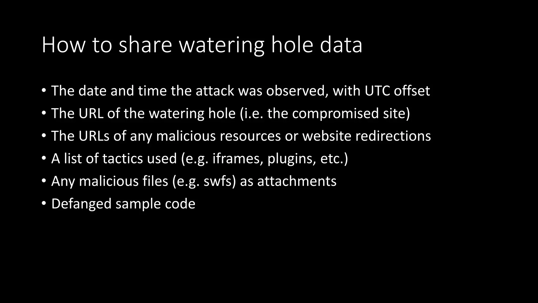 How to share watering hole data
• The date and time the attack was observed, with UTC offset
• The URL of the watering hole (i.e. the compromised site)
• The URLs of any malicious resources or website redirections
• A list of tactics used (e.g. iframes, plugins, etc.)
• Any malicious files (e.g. swfs) as attachments
• Defanged sample code
 