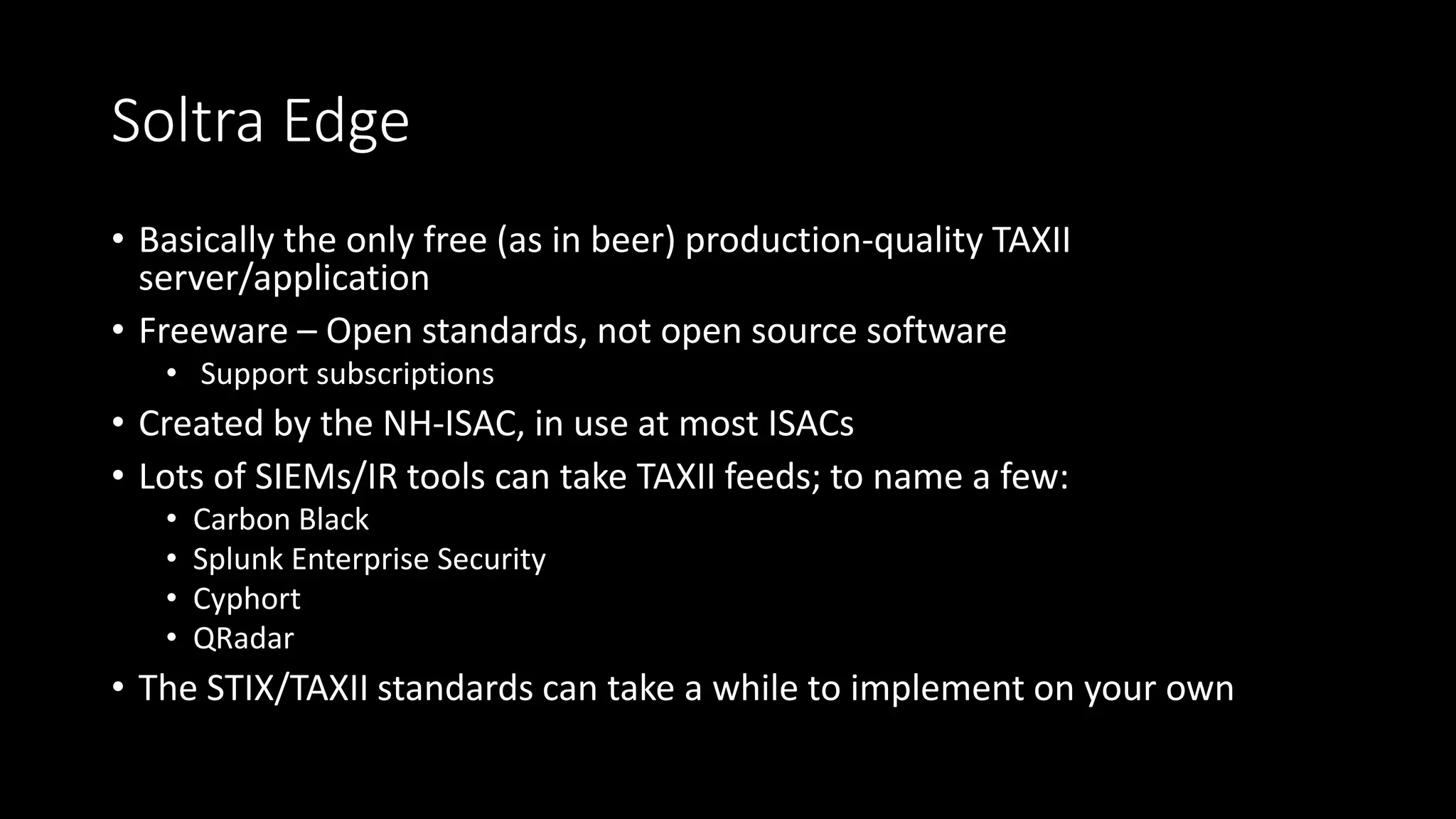Malware Information Sharing Platform (MISP)
• Open source software (GPLv3)
• Indicator database
• Straightforward workflows
• Flexible, automated sharing
• Generates Snort/Suricata rules
• Imports from OpenIOC, Cuckoo, ThreatConnect CSV
• Exports to OpenIOC, plain text, CSV, MISP XML or JSON
• Simple API – Not in wide use like TAXII, but much easier to use
 