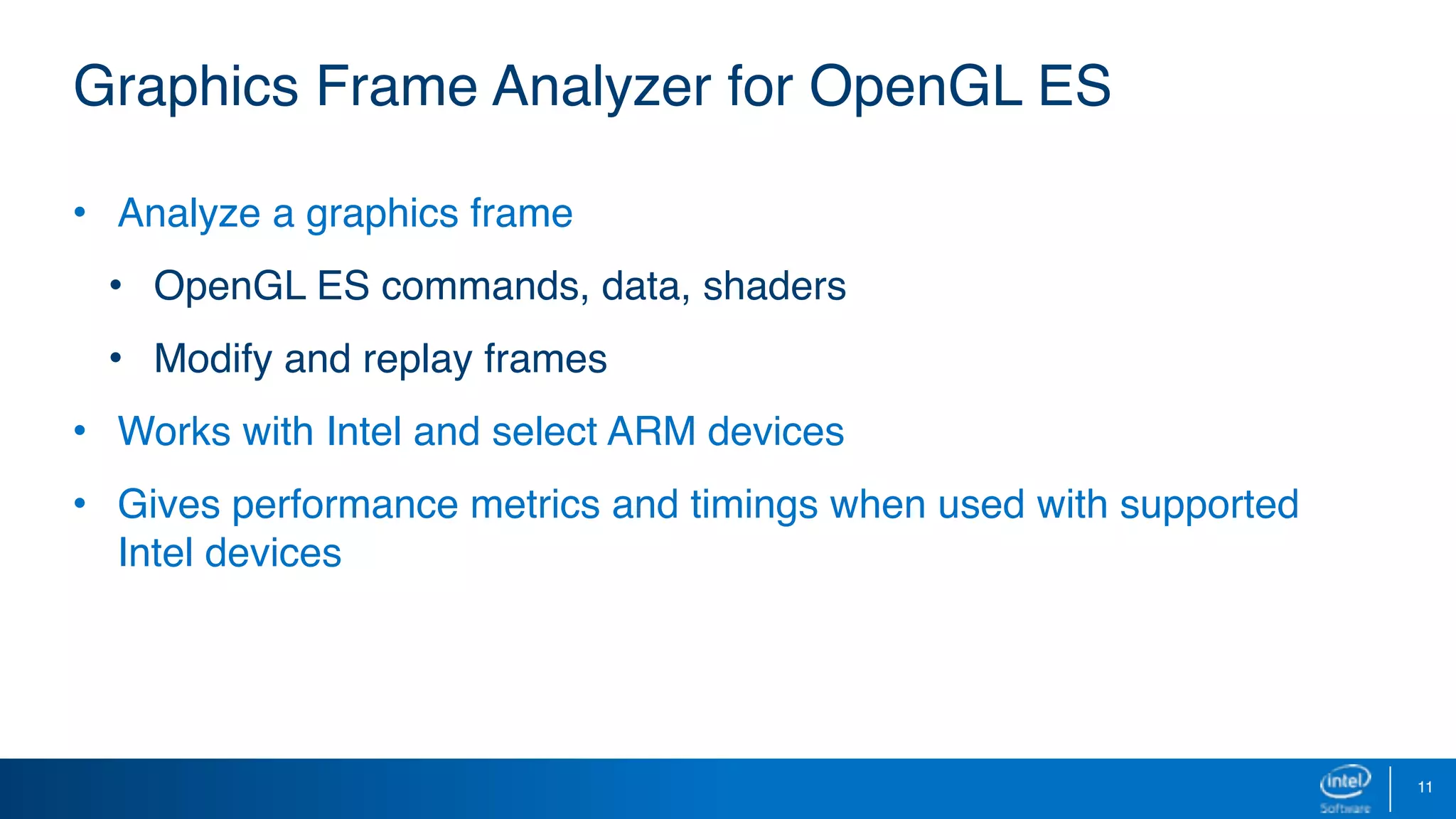 11
Graphics Frame Analyzer for OpenGL ES
• Analyze a graphics frame
• OpenGL ES commands, data, shaders
• Modify and replay frames
• Works with Intel and select ARM devices
• Gives performance metrics and timings when used with supported
Intel devices
 