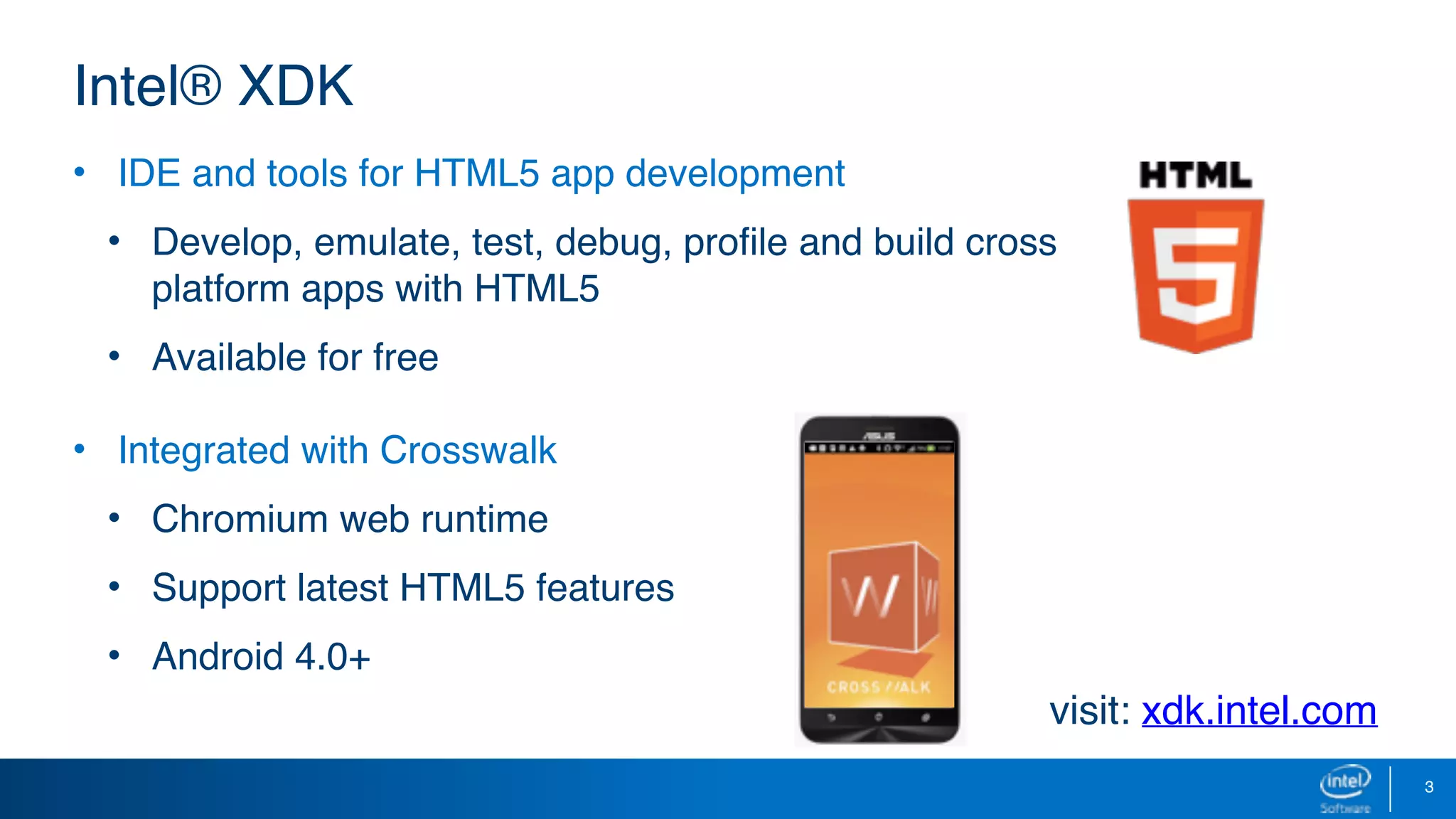 3
• IDE and tools for HTML5 app development
• Develop, emulate, test, debug, profile and build cross
platform apps with HTML5
• Available for free
• Integrated with Crosswalk
• Chromium web runtime
• Support latest HTML5 features
• Android 4.0+
Intel® XDK
visit: xdk.intel.com
 