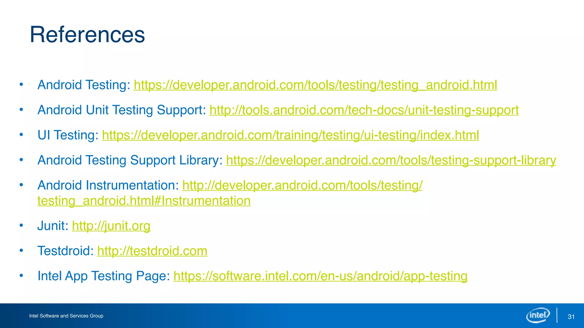 Intel Software and Services Group 31
References
• Android Testing: https://developer.android.com/tools/testing/testing_android.html 
• Android Unit Testing Support: http://tools.android.com/tech-docs/unit-testing-support 
• UI Testing: https://developer.android.com/training/testing/ui-testing/index.html 
• Android Testing Support Library: https://developer.android.com/tools/testing-support-library
• Android Instrumentation: http://developer.android.com/tools/testing/
testing_android.html#Instrumentation
• Junit: http://junit.org
• Testdroid: http://testdroid.com
• Intel App Testing Page: https://software.intel.com/en-us/android/app-testing
 