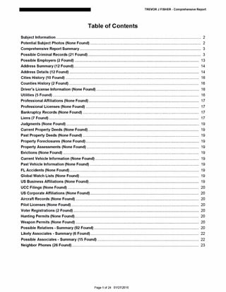 TREVOR J FISHER - Comprehensive Report
Table of Contents
Subject Information............................................................................................................................................. 2
Potential Subject Photos (None Found)............................................................................................................ 2
Comprehensive Report Summary...................................................................................................................... 3
Possible Criminal Records (21 Found).............................................................................................................. 3
Possible Employers (2 Found) ......................................................................................................................... 13
Address Summary (12 Found).......................................................................................................................... 14
Address Details (12 Found) .............................................................................................................................. 14
Cities History (10 Found) .................................................................................................................................. 16
Counties History (2 Found)............................................................................................................................... 16
Driver's License Information (None Found).................................................................................................... 16
Utilities (5 Found) .............................................................................................................................................. 16
Professional Affiliations (None Found) ........................................................................................................... 17
Professional Licenses (None Found) .............................................................................................................. 17
Bankruptcy Records (None Found) ................................................................................................................. 17
Liens (7 Found).................................................................................................................................................. 17
Judgments (None Found) ................................................................................................................................. 19
Current Property Deeds (None Found)............................................................................................................ 19
Past Property Deeds (None Found) ................................................................................................................. 19
Property Foreclosures (None Found).............................................................................................................. 19
Property Assessments (None Found) ............................................................................................................. 19
Evictions (None Found) .................................................................................................................................... 19
Current Vehicle Information (None Found)..................................................................................................... 19
Past Vehicle Information (None Found) .......................................................................................................... 19
FL Accidents (None Found).............................................................................................................................. 19
Global Watch Lists (None Found).................................................................................................................... 19
US Business Affiliations (None Found)........................................................................................................... 19
UCC Filings (None Found)................................................................................................................................ 20
US Corporate Affiliations (None Found).......................................................................................................... 20
Aircraft Records (None Found) ........................................................................................................................ 20
Pilot Licenses (None Found) ............................................................................................................................ 20
Voter Registrations (2 Found).......................................................................................................................... 20
Hunting Permits (None Found)......................................................................................................................... 20
Weapon Permits (None Found) ........................................................................................................................ 20
Possible Relatives· Summary (92 Found) ...................................................................................................... 20
Likely Associates • Summary (6 Found).......................................................................................................... 22
Possible Associates· Summary (15 Found)................................................................................................... 22
Neighbor Phones (26 Found)............................................................................................................................ 23
Page 1 of 24 01/27/2016
 