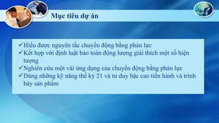 Mục tiêu dự á

Hiểu được nguyên tắc chuyển động bằng phản lực
Kết hợp với định luật bảo toàn động lượng giải thích một số hiện
tượng
Nghiên cứu một vài ứng dụng của chuyển động bằng phản lực
Dùng những kỹ năng thế kỷ 21 và tư duy bậc cao tiến hành và trình
bày sản phẩm

 