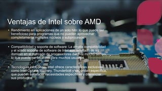 Ventajas de Intel sobre AMD
• Rendimiento en aplicaciones de un solo hilo: lo que puede ser
beneficioso para programas que no pueden aprovechar
completamente múltiples núcleos o subprocesos.
• Compatibilidad y soporte de software: La amplia compatibilidad
y el sólido soporte de software de Intel son resultado de su
dominio en el mercado de procesadores durante mucho tiempo,
lo que puede ser atractivo para muchos usuarios.
• Tecnologías exclusivas: Intel ofrece características exclusivas
como Intel Optane Memory, Thunderbolt y seguridad específica,
que pueden satisfacer necesidades específicas y diferenciar
sus productos.
 