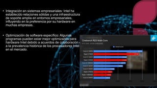 • Integración en sistemas empresariales: Intel ha
establecido relaciones sólidas y una infraestructura
de soporte amplia en entornos empresariales,
influyendo en la preferencia por su hardware en
muchas empresas.
• Optimización de software específico: Algunos
programas pueden estar mejor optimizados para
hardware Intel debido a acuerdos de colaboración o
a la prevalencia histórica de los procesadores Intel
en el mercado.
 