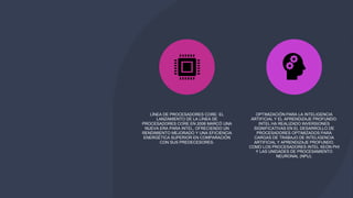 LÍNEA DE PROCESADORES CORE: EL
LANZAMIENTO DE LA LÍNEA DE
PROCESADORES CORE EN 2006 MARCÓ UNA
NUEVA ERA PARA INTEL, OFRECIENDO UN
RENDIMIENTO MEJORADO Y UNA EFICIENCIA
ENERGÉTICA SUPERIOR EN COMPARACIÓN
CON SUS PREDECESORES.
OPTIMIZACIÓN PARA LA INTELIGENCIA
ARTIFICIAL Y EL APRENDIZAJE PROFUNDO:
INTEL HA REALIZADO INVERSIONES
SIGNIFICATIVAS EN EL DESARROLLO DE
PROCESADORES OPTIMIZADOS PARA
CARGAS DE TRABAJO DE INTELIGENCIA
ARTIFICIAL Y APRENDIZAJE PROFUNDO,
COMO LOS PROCESADORES INTEL XEON PHI
Y LAS UNIDADES DE PROCESAMIENTO
NEURONAL (NPU).
 