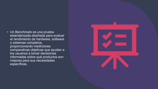• Un Benchmark es una prueba
estandarizada diseñada para evaluar
el rendimiento de hardware, software
o sistemas completos,
proporcionando mediciones
comparativas objetivas que ayudan a
los usuarios a tomar decisiones
informadas sobre qué productos son
mejores para sus necesidades
específicas.
 