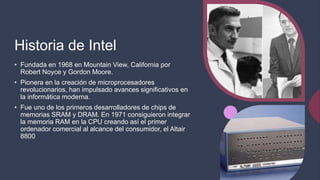 Historia de Intel
• Fundada en 1968 en Mountain View, California por
Robert Noyce y Gordon Moore.
• Pionera en la creación de microprocesadores
revolucionarios, han impulsado avances significativos en
la informática moderna.
• Fue uno de los primeros desarrolladores de chips de
memorias SRAM y DRAM. En 1971 consiguieron integrar
la memoria RAM en la CPU creando así el primer
ordenador comercial al alcance del consumidor, el Altair
8800
 
