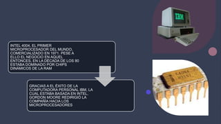 INTEL 4004, EL PRIMER
MICROPROCESADOR DEL MUNDO,
COMERCIALIZADO EN 1971. PESE A
ELLO EL NEGOCIO EN AQUEL
ENTONCES, EN LA DÉCADA DE LOS 80
ESTABA DOMINADO POR CHIPS
DINÁMICOS DE LA RAM
GRACIAS A EL ÉXITO DE LA
COMPUTADORA PERSONAL IBM, LA
CUAL ESTABA BASADA EN INTEL,
GORDON MOORE REDIRIGIÓ LA
COMPAÑÍA HACIA LOS
MICROPROCESADORES
 