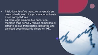 • Intel, durante años mantuvo la ventaja en
desarrollo de sus microprocesadores frente
a sus competidores.
• La estrategia siempre fue hacer una
memoria mas densa y reducir al máximo el
tamaño de sus transistores, gastando una
cantidad desorbitada de dinero en I+D.
 