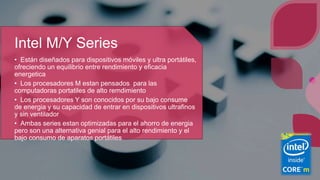 Intel M/Y Series
• Están diseñados para dispositivos móviles y ultra portátiles,
ofreciendo un equilibrio entre rendimiento y eficacia
energetica
• Los procesadores M estan pensados para las
computadoras portatiles de alto remdimiento
• Los procesadores Y son conocidos por su bajo consume
de energia y su capacidad de entrar en dispositivos ultrafinos
y sin ventilador
• Ambas series estan optimizadas para el ahorro de energia
pero son una alternativa genial para el alto rendimiento y el
bajo consumo de aparatos portátiles
 