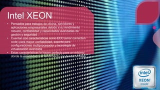 Intel XEON
• Pensados para trabajos de oficina, servidores y
aplicaciones empresariales debido a su rendimiento
robusto, confiabilidad y capacidades avanzadas de
gestión y seguridad .
• Cuentan con características como ECC (error correction
code) para mayor confiabilidad, soporte para
configuraciones multiprocesador y tecnología de
virtualización avanzada
• Estas características lo hacen perfecto para un entorno
donde la estabilidad y el rendimiento son fundamentales
 