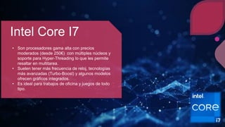 Intel Core I7
• Son procesadores gama alta con precios
moderados (desde 250€) con múltiples núcleos y
soporte para Hyper-Threading lo que les permite
resaltar en multitarea.
• Suelen tener más frecuencia de reloj, tecnologías
más avanzadas (Turbo-Boost) y algunos modelos
ofrecen gráficos integrados.
• Es ideal para trabajos de oficina y juegos de todo
tipo.
 