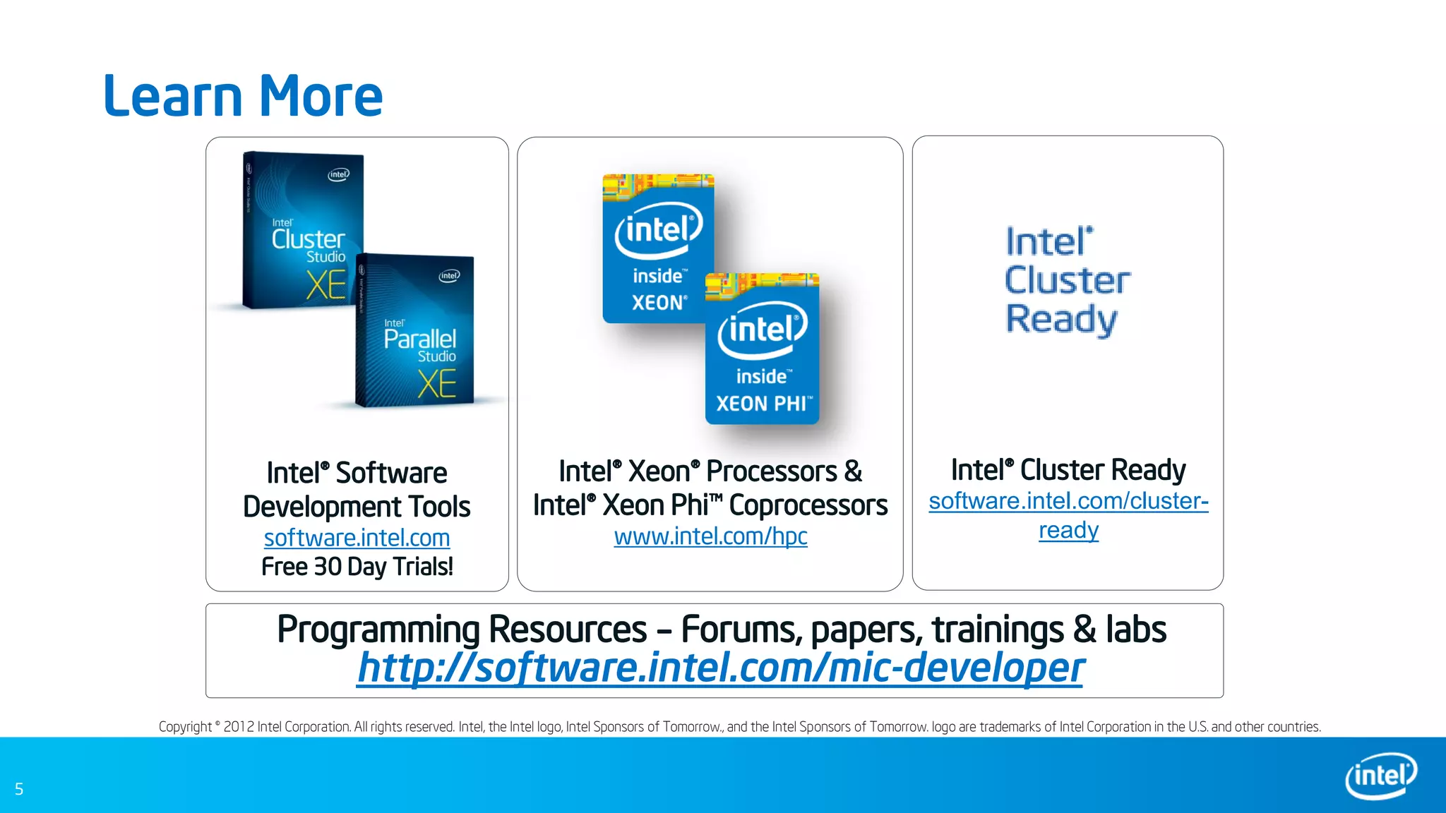 5
Learn More
Copyright © 2012 Intel Corporation. All rights reserved. Intel, the Intel logo, Intel Sponsors of Tomorrow., and the Intel Sponsors of Tomorrow. logo are trademarks of Intel Corporation in the U.S. and other countries.
Intel® Software
Development Tools
software.intel.com
Free 30 Day Trials!
Intel® Xeon® Processors &
Intel® Xeon Phi™ Coprocessors
www.intel.com/hpc
Intel® Cluster Ready
software.intel.com/cluster-
ready
http://software.intel.com/mic-developer
Programming Resources – Forums, papers, trainings & labs
 