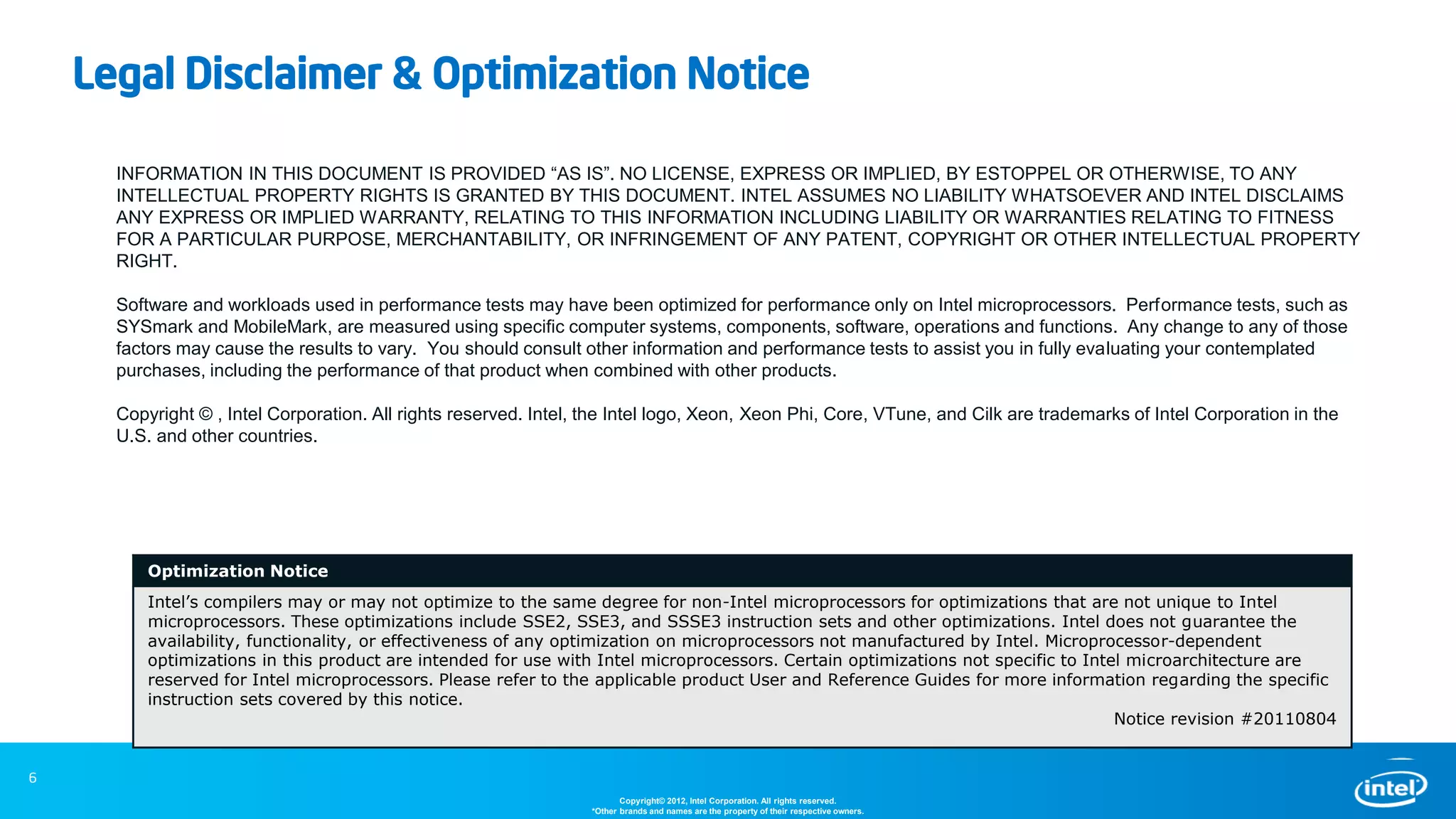 6
INFORMATION IN THIS DOCUMENT IS PROVIDED “AS IS”. NO LICENSE, EXPRESS OR IMPLIED, BY ESTOPPEL OR OTHERWISE, TO ANY
INTELLECTUAL PROPERTY RIGHTS IS GRANTED BY THIS DOCUMENT. INTEL ASSUMES NO LIABILITY WHATSOEVER AND INTEL DISCLAIMS
ANY EXPRESS OR IMPLIED WARRANTY, RELATING TO THIS INFORMATION INCLUDING LIABILITY OR WARRANTIES RELATING TO FITNESS
FOR A PARTICULAR PURPOSE, MERCHANTABILITY, OR INFRINGEMENT OF ANY PATENT, COPYRIGHT OR OTHER INTELLECTUAL PROPERTY
RIGHT.
Software and workloads used in performance tests may have been optimized for performance only on Intel microprocessors. Performance tests, such as
SYSmark and MobileMark, are measured using specific computer systems, components, software, operations and functions. Any change to any of those
factors may cause the results to vary. You should consult other information and performance tests to assist you in fully evaluating your contemplated
purchases, including the performance of that product when combined with other products.
Copyright © , Intel Corporation. All rights reserved. Intel, the Intel logo, Xeon, Xeon Phi, Core, VTune, and Cilk are trademarks of Intel Corporation in the
U.S. and other countries.
Optimization Notice
Intel’s compilers may or may not optimize to the same degree for non-Intel microprocessors for optimizations that are not unique to Intel
microprocessors. These optimizations include SSE2, SSE3, and SSSE3 instruction sets and other optimizations. Intel does not guarantee the
availability, functionality, or effectiveness of any optimization on microprocessors not manufactured by Intel. Microprocessor-dependent
optimizations in this product are intended for use with Intel microprocessors. Certain optimizations not specific to Intel microarchitecture are
reserved for Intel microprocessors. Please refer to the applicable product User and Reference Guides for more information regarding the specific
instruction sets covered by this notice.
Notice revision #20110804
Legal Disclaimer & Optimization Notice
Copyright© 2012, Intel Corporation. All rights reserved.
*Other brands and names are the property of their respective owners.
6
 