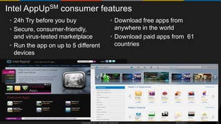Intel AppUpSM consumer features
 • 24h Try before you buy                            • Download free apps from
 • Secure, consumer-friendly,                          anywhere in the world
   and virus-tested marketplace                      • Download paid apps from 61
 • Run the app on up to 5 different                    countries
   devices




                           Copyright 2011 all rights reserved              9/15/2011   13
 