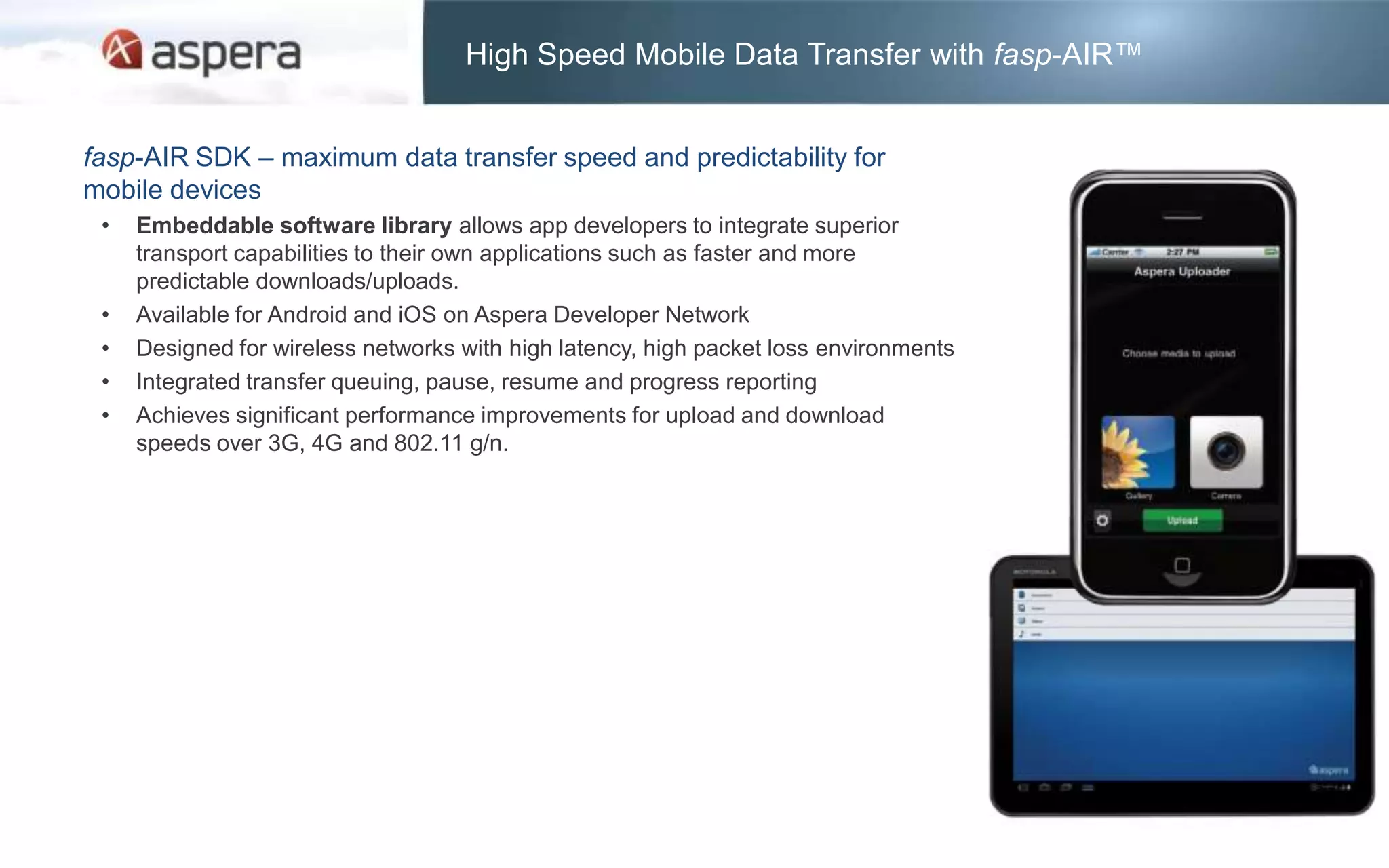 High Speed Mobile Data Transfer with fasp-AIR™


fasp-AIR SDK – maximum data transfer speed and predictability for
mobile devices
 •   Embeddable software library allows app developers to integrate superior
     transport capabilities to their own applications such as faster and more
     predictable downloads/uploads.
 •   Available for Android and iOS on Aspera Developer Network
 •   Designed for wireless networks with high latency, high packet loss environments
 •   Integrated transfer queuing, pause, resume and progress reporting
 •   Achieves significant performance improvements for upload and download
     speeds over 3G, 4G and 802.11 g/n.
 