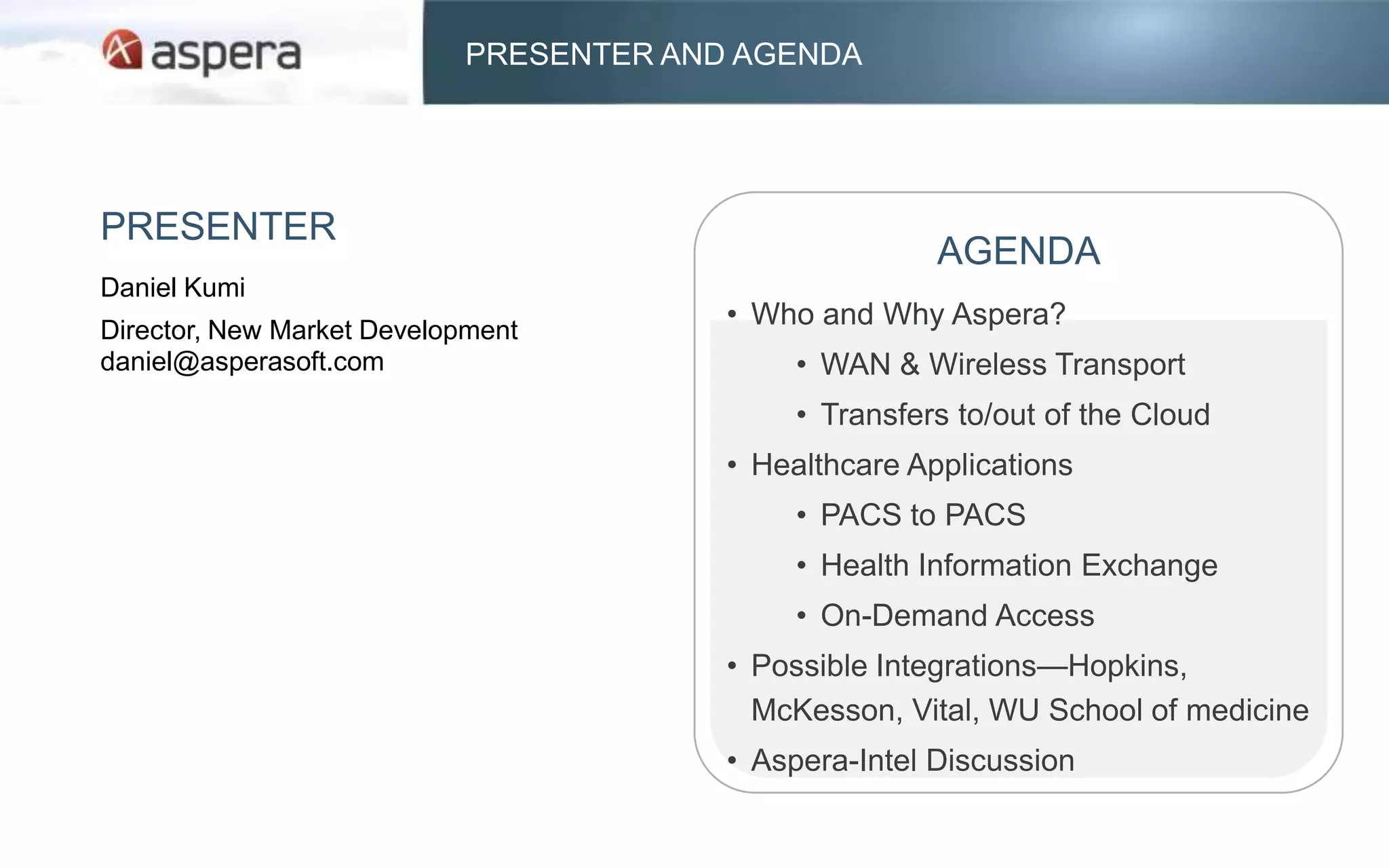 PRESENTER AND AGENDA




PRESENTER
                                                       AGENDA
Daniel Kumi
Director, New Market Development
                                        • Who and Why Aspera?
daniel@asperasoft.com                        • WAN & Wireless Transport
                                             • Transfers to/out of the Cloud
                                        • Healthcare Applications
                                             • PACS to PACS
                                             • Health Information Exchange
                                             • On-Demand Access
                                        • Possible Integrations—Hopkins,
                                          McKesson, Vital, WU School of medicine
                                        • Aspera-Intel Discussion
 