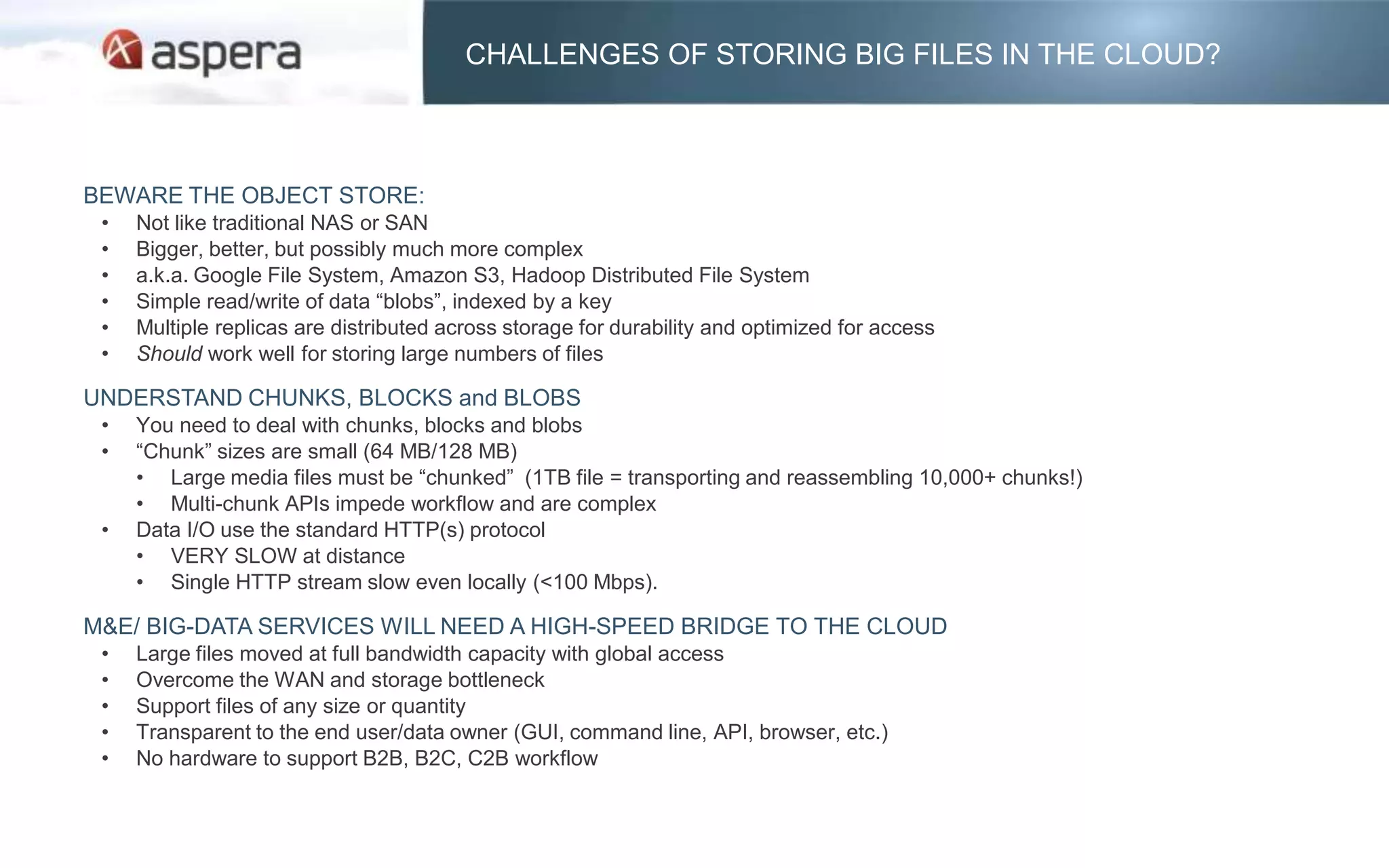 CHALLENGES OF STORING BIG FILES IN THE CLOUD?



BEWARE THE OBJECT STORE:
 •   Not like traditional NAS or SAN
 •   Bigger, better, but possibly much more complex
 •   a.k.a. Google File System, Amazon S3, Hadoop Distributed File System
 •   Simple read/write of data “blobs”, indexed by a key
 •   Multiple replicas are distributed across storage for durability and optimized for access
 •   Should work well for storing large numbers of files

UNDERSTAND CHUNKS, BLOCKS and BLOBS
 •   You need to deal with chunks, blocks and blobs
 •   “Chunk” sizes are small (64 MB/128 MB)
     • Large media files must be “chunked” (1TB file = transporting and reassembling 10,000+ chunks!)
     • Multi-chunk APIs impede workflow and are complex
 •   Data I/O use the standard HTTP(s) protocol
     • VERY SLOW at distance
     • Single HTTP stream slow even locally (<100 Mbps).

M&E/ BIG-DATA SERVICES WILL NEED A HIGH-SPEED BRIDGE TO THE CLOUD
 •   Large files moved at full bandwidth capacity with global access
 •   Overcome the WAN and storage bottleneck
 •   Support files of any size or quantity
 •   Transparent to the end user/data owner (GUI, command line, API, browser, etc.)
 •   No hardware to support B2B, B2C, C2B workflow
 