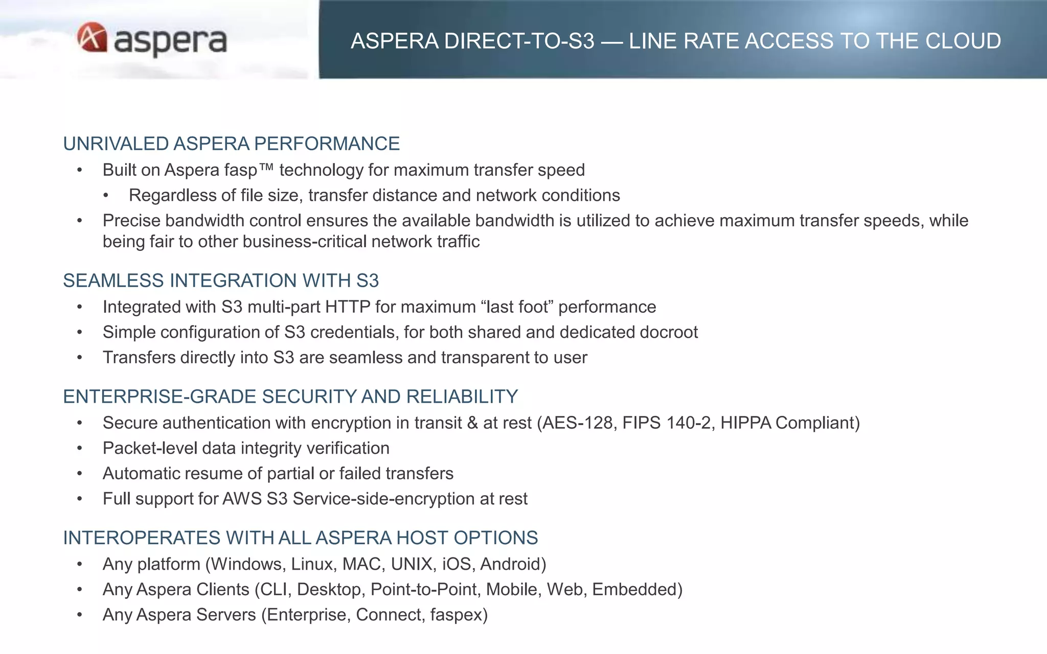 ASPERA DIRECT-TO-S3 — LINE RATE ACCESS TO THE CLOUD



UNRIVALED ASPERA PERFORMANCE
 •   Built on Aspera fasp™ technology for maximum transfer speed
     • Regardless of file size, transfer distance and network conditions
 •   Precise bandwidth control ensures the available bandwidth is utilized to achieve maximum transfer speeds, while
     being fair to other business-critical network traffic

SEAMLESS INTEGRATION WITH S3
 •   Integrated with S3 multi-part HTTP for maximum “last foot” performance
 •   Simple configuration of S3 credentials, for both shared and dedicated docroot
 •   Transfers directly into S3 are seamless and transparent to user

ENTERPRISE-GRADE SECURITY AND RELIABILITY
 •   Secure authentication with encryption in transit & at rest (AES-128, FIPS 140-2, HIPPA Compliant)
 •   Packet-level data integrity verification
 •   Automatic resume of partial or failed transfers
 •   Full support for AWS S3 Service-side-encryption at rest

INTEROPERATES WITH ALL ASPERA HOST OPTIONS
 •   Any platform (Windows, Linux, MAC, UNIX, iOS, Android)
 •   Any Aspera Clients (CLI, Desktop, Point-to-Point, Mobile, Web, Embedded)
 •   Any Aspera Servers (Enterprise, Connect, faspex)
 