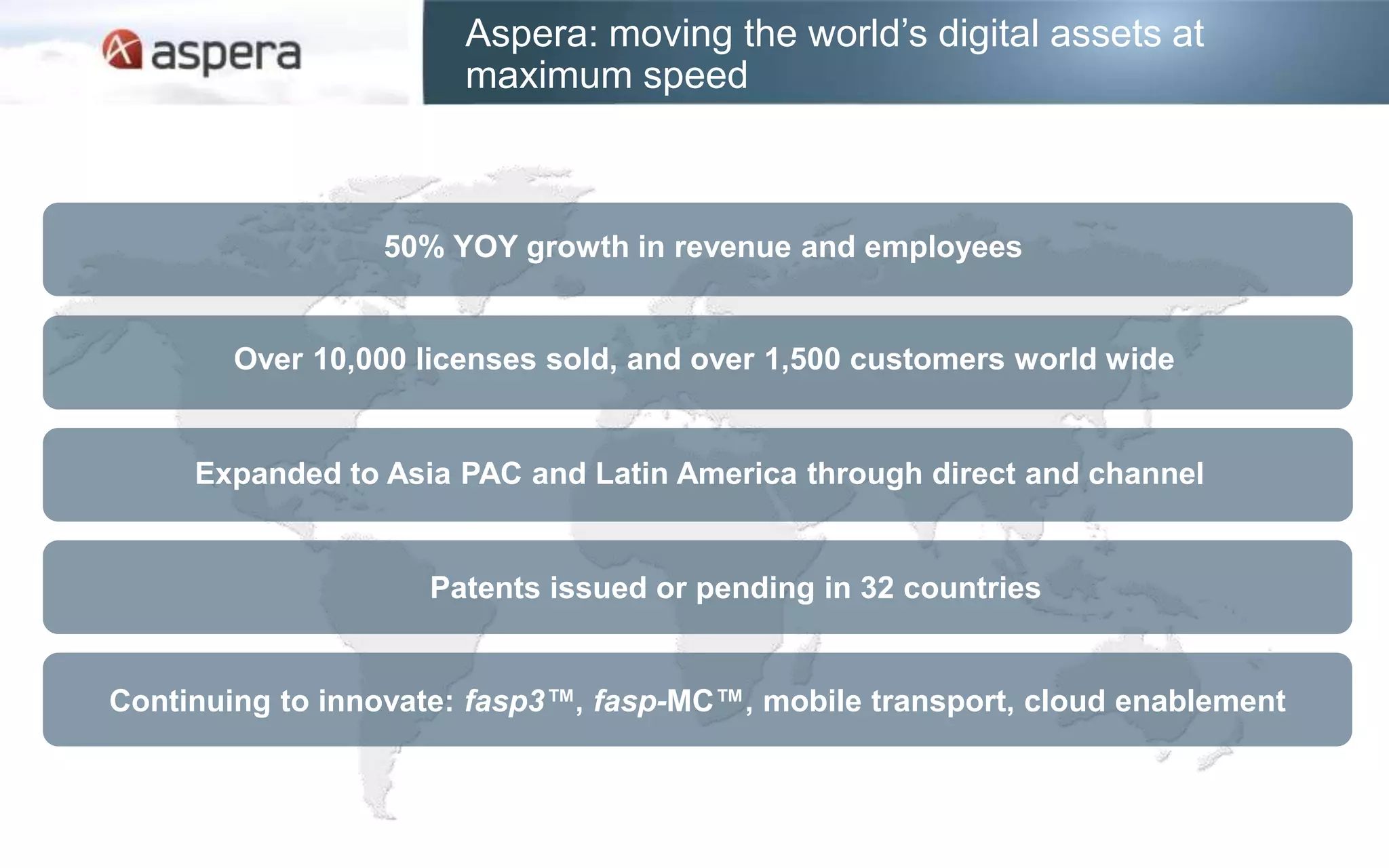Aspera: moving the world’s digital assets at
                       maximum speed



                 50% YOY growth in revenue and employees


        Over 10,000 licenses sold, and over 1,500 customers world wide


     Expanded to Asia PAC and Latin America through direct and channel


                    Patents issued or pending in 32 countries


Continuing to innovate: fasp3™, fasp-MC™, mobile transport, cloud enablement
 