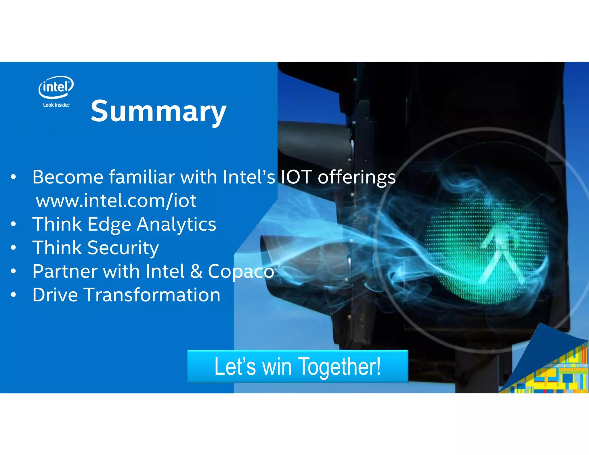 Call to
• Become familiar with Intel’s IOT offerings
www.intel.com/iot
• Think Edge Analytics
• Think Security
• Partner with Intel & Copaco
• Drive Transformation
Let’s win Together!
Summary
 