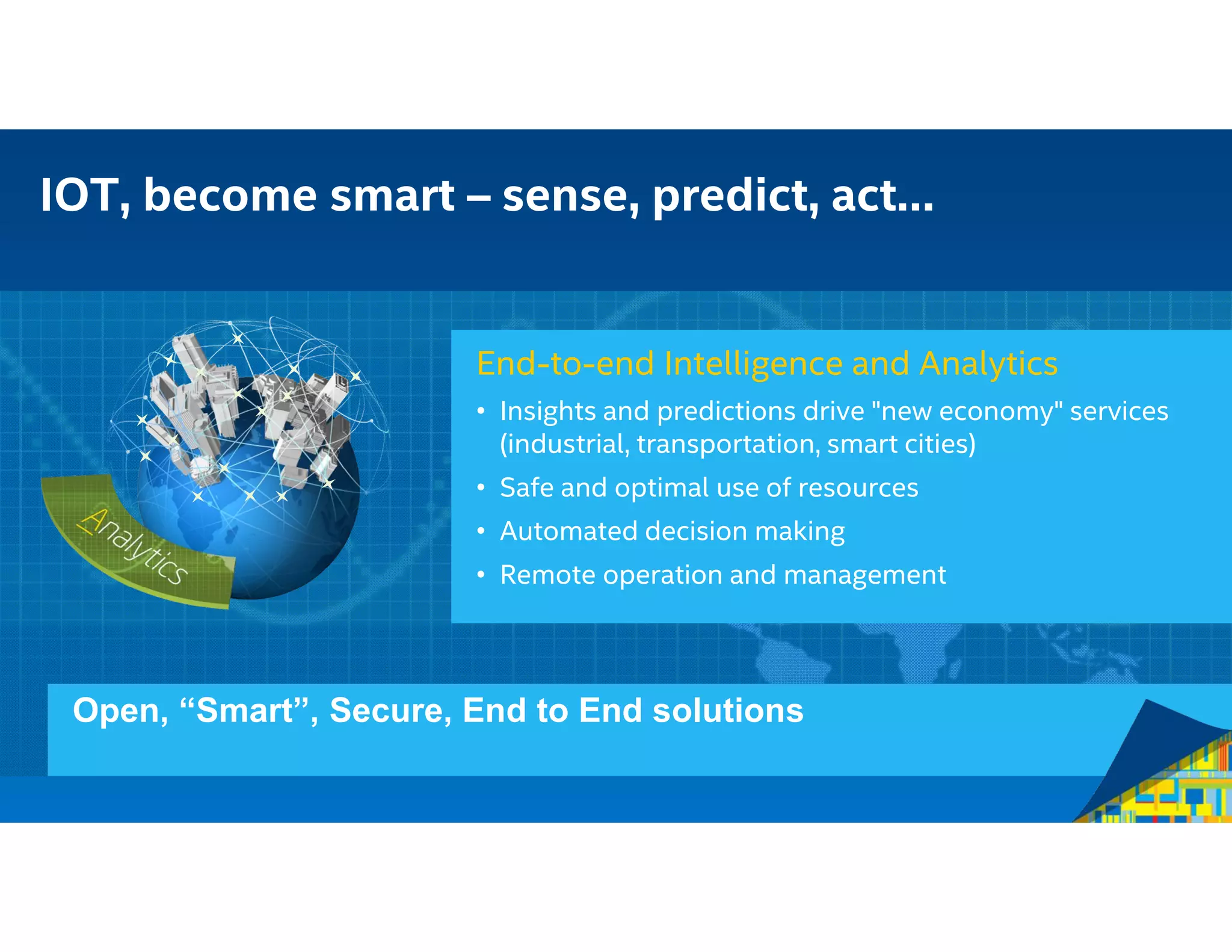 Open, “Smart”, Secure, End to End solutions
End-to-end Intelligence and Analytics
• Insights and predictions drive "new economy" services
(industrial, transportation, smart cities)
• Safe and optimal use of resources
• Automated decision making
• Remote operation and management
IOT, become smart – sense, predict, act…
 