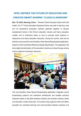 INTEL DEFINES THE FUTURE OF EDUCATION AND
CREATES SMART SHARİNG “CLOUD CLASSROOM”
Nov. 19, 2016, Nanning, China – Themed “Smart Education Starts with Intel
Inside”, the 71st China Education Equipment Show was held in Nanning. Intel
and its educational ecosystem partners gathered together to discuss
development trends in the China’s education industry and future education
models, and to brainstorm ideas on how to promote cloud solutions in
classrooms and share education resources. During the summit, Intel and its
partners announced the new ZoneKey Video Record Broadcasting Application,
based on Intel Visual Data Reference Design Specification. The application will
drive digital transformation of the education industry and close the gap among
various regional in education resources.
The new ZoneKey Video Record Broadcasting Application integrates record
broadcasting systems and interactive whiteboards and enables real-time
response based on big data backhaul analysis and provides massive media
and education content resources. The solution fully supports online and offline
education for seamless learning and communication between students and
 
