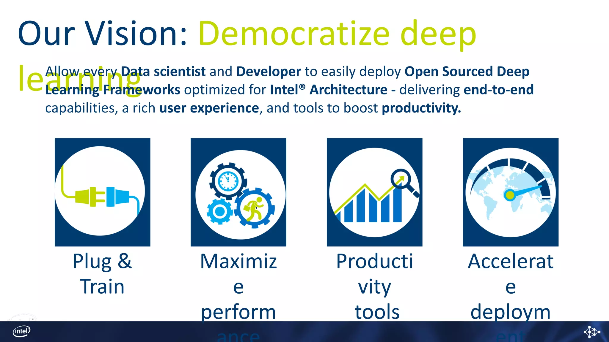 Our Vision: Democratize deep
learningAllow every Data scientist and Developer to easily deploy Open Sourced Deep
Learning Frameworks optimized for Intel® Architecture - delivering end-to-end
capabilities, a rich user experience, and tools to boost productivity.
Plug &
Train
Maximiz
e
perform
Producti
vity
tools
Accelerat
e
deploym
 