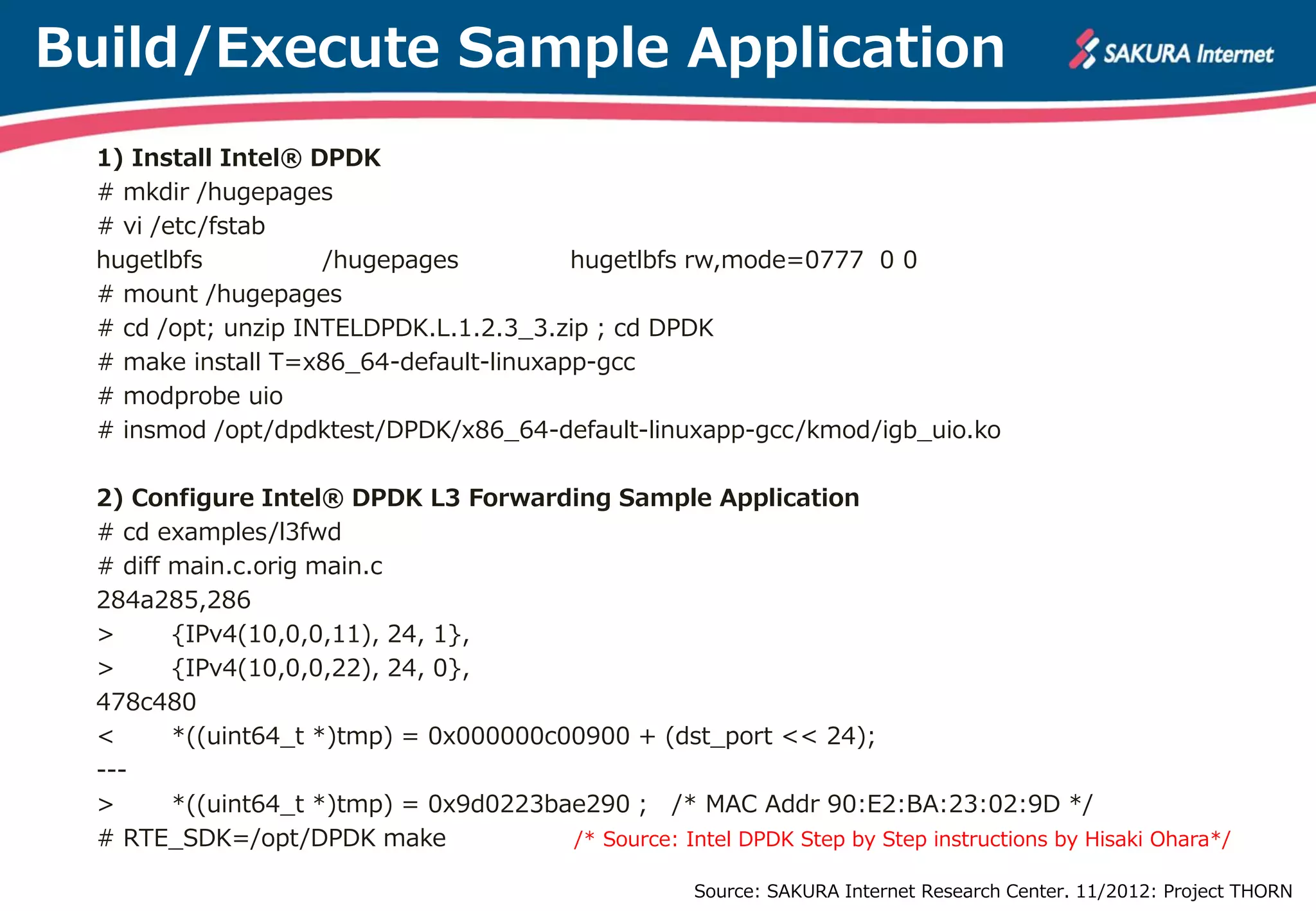 Build/Execute Sample Application
  1) Install Intel® DPDK
  # mkdir /hugepages
  # vi /etc/fstab
  hugetlbfs          /hugepages          hugetlbfs rw,mode=0777 0 0
  # mount /hugepages
  # cd /opt; unzip INTELDPDK.L.1.2.3_3.zip ; cd DPDK
  # make install T=x86_64-default-linuxapp-gcc
  # modprobe uio
  # insmod /opt/dpdktest/DPDK/x86_64-default-linuxapp-gcc/kmod/igb_uio.ko

  2) Configure Intel® DPDK L3 Forwarding Sample Application
  # cd examples/l3fwd
  # diff main.c.orig main.c
  284a285,286
  >      {IPv4(10,0,0,11), 24, 1},
  >      {IPv4(10,0,0,22), 24, 0},
  478c480
  <      *((uint64_t *)tmp) = 0x000000c00900 + (dst_port << 24);
  ---
  >      *((uint64_t *)tmp) = 0x9d0223bae290 ; /* MAC Addr 90:E2:BA:23:02:9D */
  # RTE_SDK=/opt/DPDK make              /* Source: Intel DPDK Step by Step instructions by Hisaki Ohara*/

                                                        Source: SAKURA Internet Research Center. 11/2012: Project THORN
 