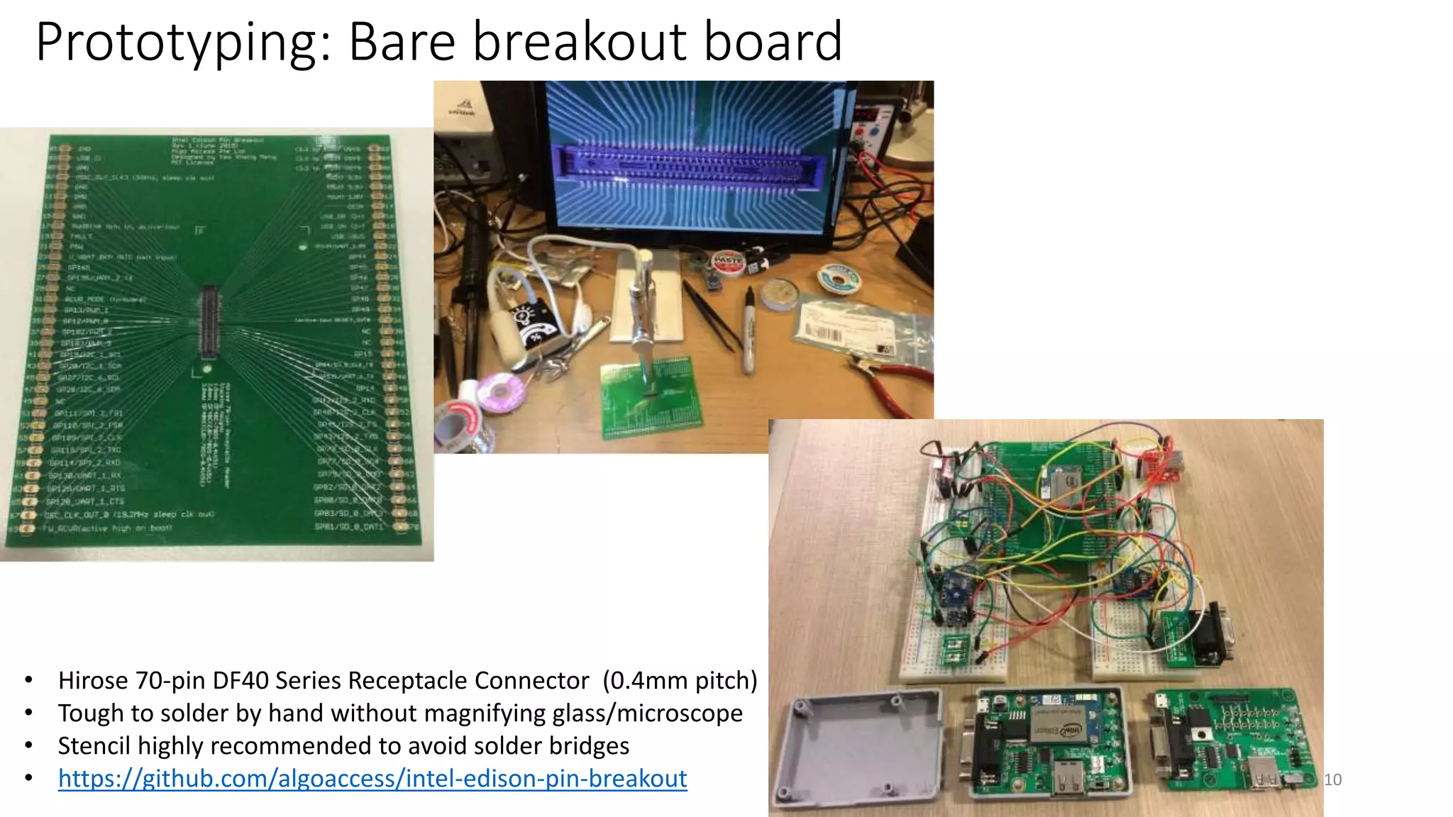 Prototyping: Bare breakout board
10
• Hirose 70-pin DF40 Series Receptacle Connector (0.4mm pitch)
• Tough to solder by hand without magnifying glass/microscope
• Stencil highly recommended to avoid solder bridges
• https://github.com/algoaccess/intel-edison-pin-breakout
 