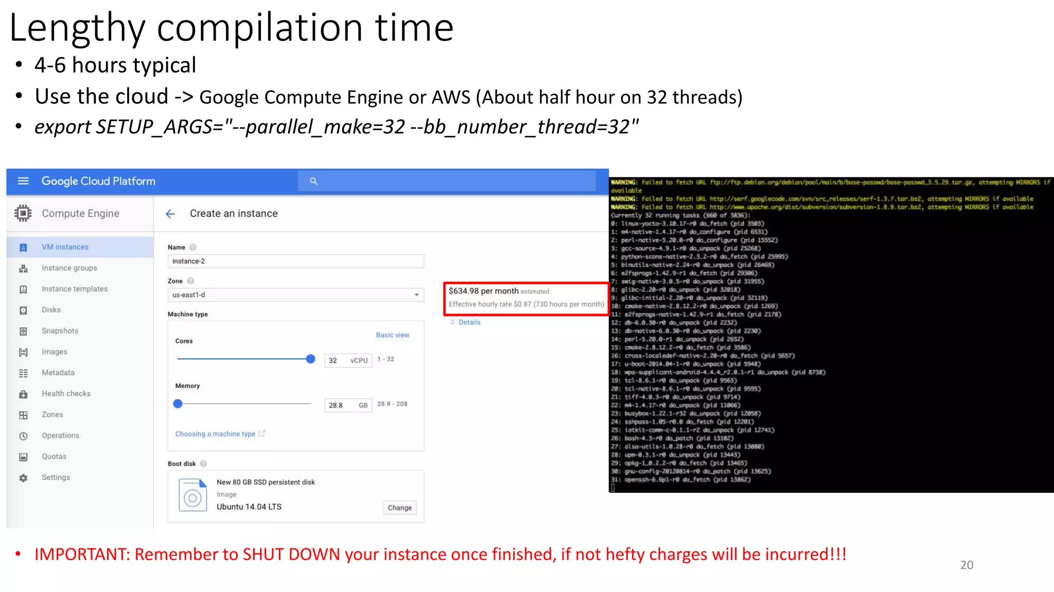 Lengthy compilation time
• 4-6 hours typical
• Use the cloud -> Google Compute Engine or AWS (About half hour on 32 threads)
• export SETUP_ARGS="--parallel_make=32 --bb_number_thread=32"
• IMPORTANT: Remember to SHUT DOWN your instance once finished, if not hefty charges will be incurred!!! 20
 