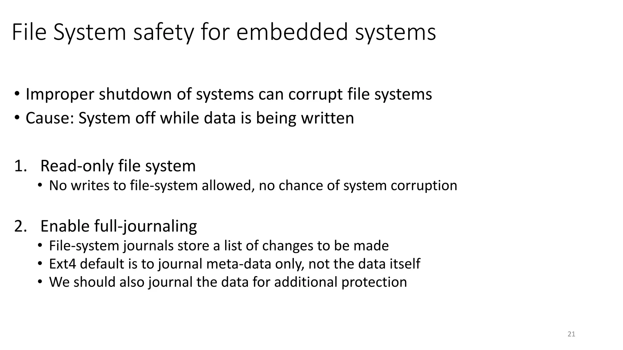 File System safety for embedded systems
• Improper shutdown of systems can corrupt file systems
• Cause: System off while data is being written
1. Read-only file system
• No writes to file-system allowed, no chance of system corruption
2. Enable full-journaling
• File-system journals store a list of changes to be made
• Ext4 default is to journal meta-data only, not the data itself
• We should also journal the data for additional protection
21
 