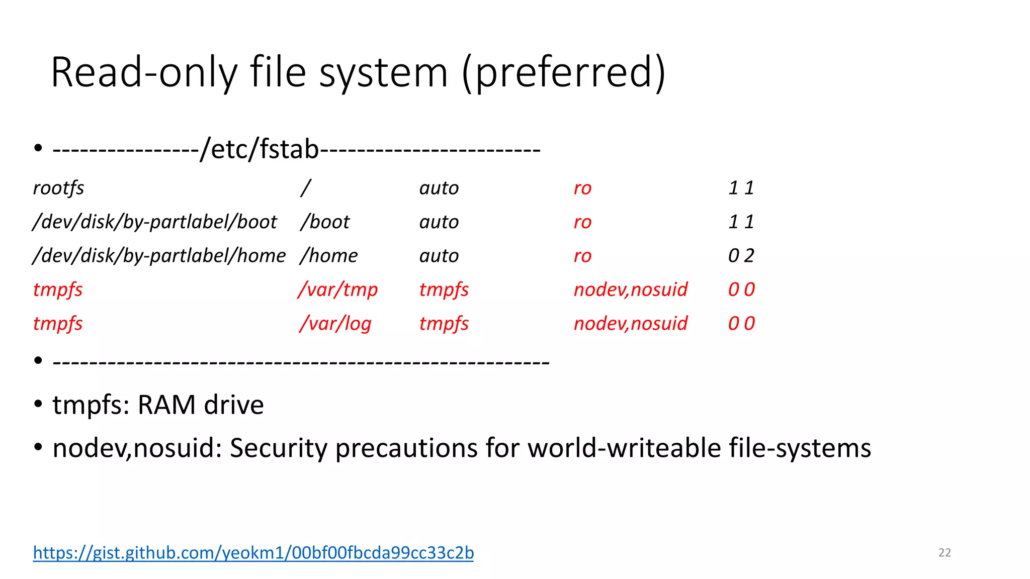 Read-only file system (preferred)
• ----------------/etc/fstab------------------------
rootfs / auto ro 1 1
/dev/disk/by-partlabel/boot /boot auto ro 1 1
/dev/disk/by-partlabel/home /home auto ro 0 2
tmpfs /var/tmp tmpfs nodev,nosuid 0 0
tmpfs /var/log tmpfs nodev,nosuid 0 0
• ------------------------------------------------------
• tmpfs: RAM drive
• nodev,nosuid: Security precautions for world-writeable file-systems
22https://gist.github.com/yeokm1/00bf00fbcda99cc33c2b
 