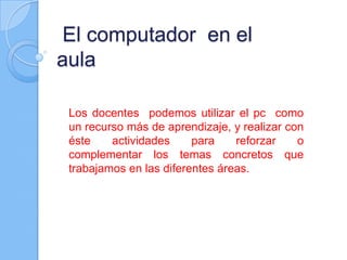  El computador  en el aulaLos docentes  podemos utilizar el pc  como un recurso más de aprendizaje, y realizar con éste actividades para reforzar o complementar los temas concretos que trabajamos en las diferentes áreas.
