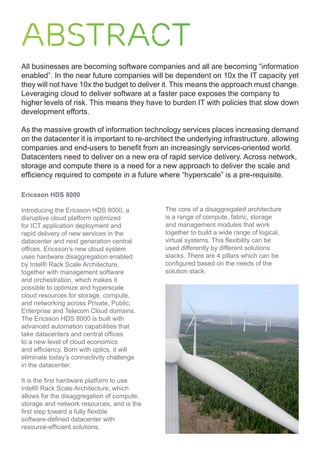 Abstract
All businesses are becoming software companies and all are becoming “information
enabled”. In the near future companies will be dependent on 10x the IT capacity yet
they will not have 10x the budget to deliver it. This means the approach must change.
Leveraging cloud to deliver software at a faster pace exposes the company to
higher levels of risk. This means they have to burden IT with policies that slow down
development efforts.
As the massive growth of information technology services places increasing demand
on the datacenter it is important to re-architect the underlying infrastructure, allowing
companies and end-users to benefit from an increasingly services-oriented world.
Datacenters need to deliver on a new era of rapid service delivery. Across network,
storage and compute there is a need for a new approach to deliver the scale and
efficiency required to compete in a future where “hyperscale” is a pre-requisite.
Ericsson HDS 8000
Introducing the Ericsson HDS 8000, a
disruptive cloud platform optimized
for ICT application deployment and
rapid delivery of new services in the
datacenter and next generation central
offices. Ericsson’s new cloud system
uses hardware disaggregation enabled
by Intel® Rack Scale Architecture,
together with management software
and orchestration, which makes it
possible to optimize and hyperscale
cloud resources for storage, compute,
and networking across Private, Public,
Enterprise and Telecom Cloud domains.
The Ericsson HDS 8000 is built with
advanced automation capabilities that
take datacenters and central offices
to a new level of cloud economics
and efficiency. Born with optics, it will
eliminate today’s connectivity challenge
in the datacenter.
It is the first hardware platform to use
Intel® Rack Scale Architecture, which
allows for the disaggregation of compute,
storage and network resources, and is the
first step toward a fully flexible
software-defined datacenter with
resource-efficient solutions.
The core of a disaggregated architecture
is a range of compute, fabric, storage
and management modules that work
together to build a wide range of logical,
virtual systems. This flexibility can be
used differently by different solutions
stacks. There are 4 pillars which can be
configured based on the needs of the
solution stack.
 