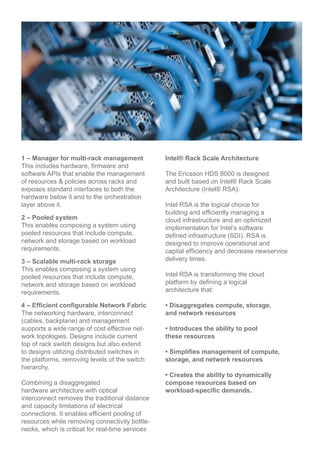 1 Manager for multi-rack management
This includes hardware, firmware and
software APIs that enable the management
of resources & policies across racks and
exposes standard interfaces to both the
hardware below it and to the orchestration
layer above it.
2 Pooled system
This enables composing a system using
pooled resources that include compute,
network and storage based on workload
requirements.
3 Scalable multi-rack storage
This enables composing a system using
pooled resources that include compute,
network and storage based on workload
requirements.
4 Efficient configurable network fabric
The networking hardware, interconnect
(cables, backplane) and management
supports a wide range of cost effective net-
work topologies. Designs include current
top of rack switch designs but also extend
to designs utilizing distributed switches in
the platforms, removing levels of the switch
hierarchy.
Combining a disaggregated
hardware architecture with optical
interconnect removes the traditional distance
and capacity limitations of electrical
connections. It enables efficient pooling of
resources while removing connectivity bottle-
necks, which is critical for real-time services
Intel® Rack Scale Architecture
The Ericsson HDS 8000 is designed
and built based on Intel® Rack Scale
Architecture (Intel® RSA).
Intel RSA is the logical choice for
building and efficiently managing a
cloud infrastructure and an optimized
implementation for Intel’s software
defined infrastructure (SDI). RSA is
designed to improve operational and
capital efficiency and decrease newservice
delivery times.
Intel RSA is transforming the cloud
platform by defining a logical
architecture that:
• Disaggregates compute, storage,
and network resources
• Introduces the ability to pool
these resources
• Simplifies management of compute,
storage, and network resources
• Creates the ability to dynamically
compose resources based on
workload-specific demands
 