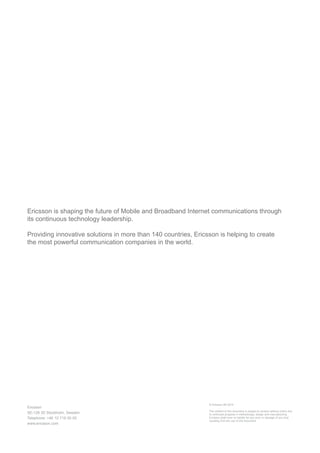 We are a world leader in the rapidly changing environment of communications technology –
providing equipment, software and services to enable transformation through mobility.
Some 40 percent of global mobile traffic runs through networks we have supplied. More than
1 billion subscribers around the world rely every day on networks that we manage. With more
than 37,000 granted patents, we have one of the industry’s strongest intellectual property
rights portfolios.
Our leadership in technology and services has been a driving force behind the expansion
and improvement of connectivity worldwide. We believe that through mobility, our society can
be transformed for the better. New innovations and forms of expression are finding a greater
audience, industries and hierarchies are being revolutionized, and we are seeing a funda-
mental change in the way we communicate, socialize and make decisions together.
These exciting changes represent the realization of our vision: a Networked Society, where
every person and every industry is empowered to reach their full potential.
Ericsson
SE-126 25 Stockholm, Sweden
Telephone: +46 10 719 00 00
www.ericsson.com
© Ericsson AB 2015
The content of this document is subject to revision without notice due
to continued progress in methodology, design and manufacturing.
Ericsson shall have no liability for any error or damage of any kind
resulting from the use of this document
 