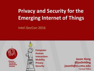 ©2016CarnegieMellonUniversity:1
Privacy and Security for the
Emerging Internet of Things
Intel iSecCon 2016
Jason Hong
@jas0nh0ng
jasonh@cs.cmu.edu
Computer
Human
Interaction:
Mobility
Privacy
Security
 