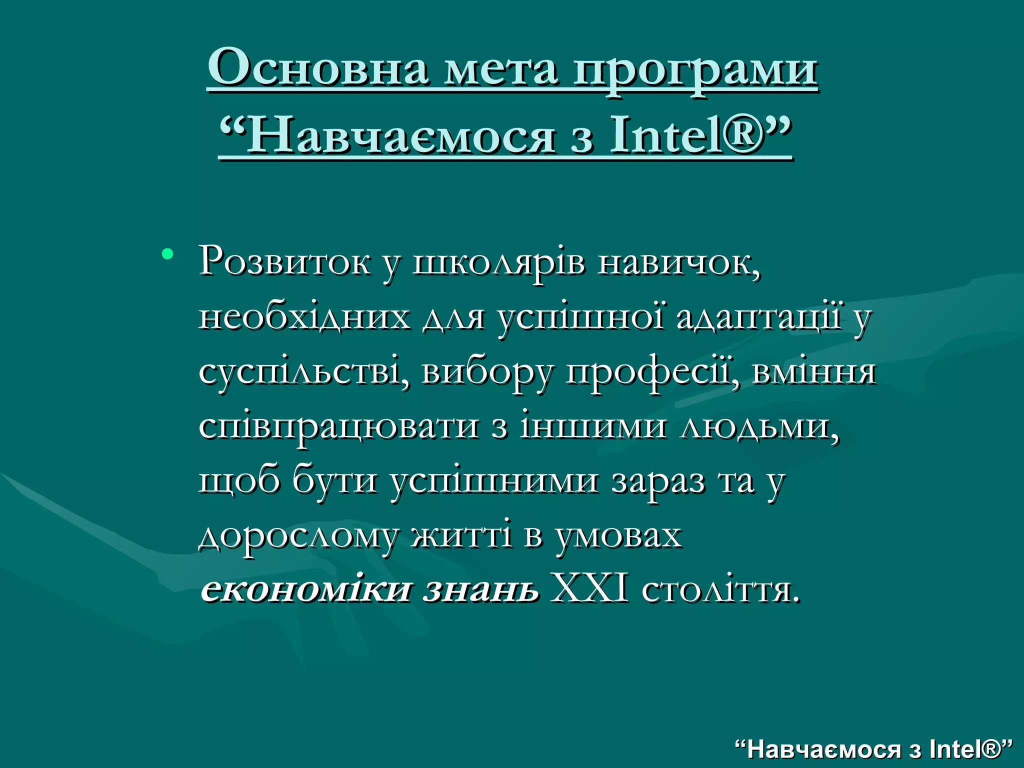 Основна мета програми “Навчаємося з  Intel® ”   Розвиток у школярів навичок, необхідних для успішної адаптації у суспільстві, вибору професії, вміння співпрацювати з іншими людьми, щоб бути успішними зараз та у дорослому житті в умовах  економіки знань  ХХІ століття. “ Навчаємося з  Intel® ” 