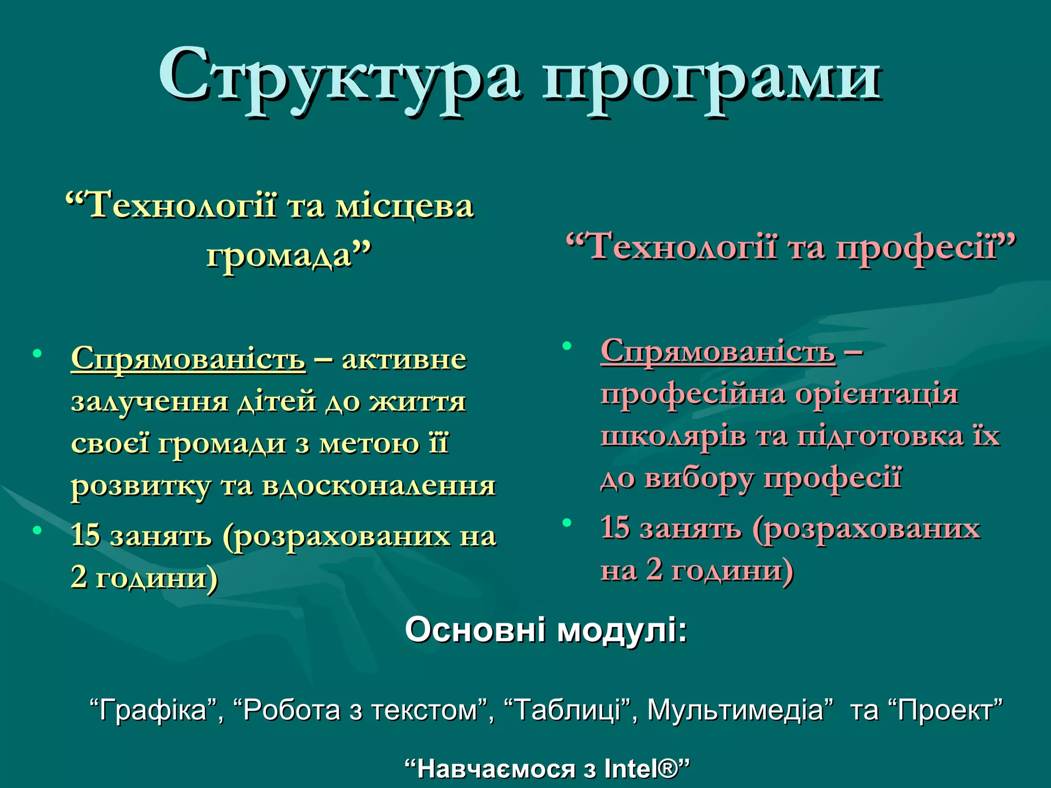 Структура програми   “ Технології та місцева громада” Спрямованість  – активне залучення дітей до життя своєї громади з метою її розвитку та вдосконалення 15 занять (розрахованих на 2 години) “ Технології та професії” Спрямованість  – професійна орієнтація школярів та підготовка їх до вибору професії 15 занять (розрахованих на 2 години) Основні модулі: “ Графіка”, “Робота з текстом”, “Таблиці”, Мультимедіа”  та “Проект” “ Навчаємося з  Intel® ” 