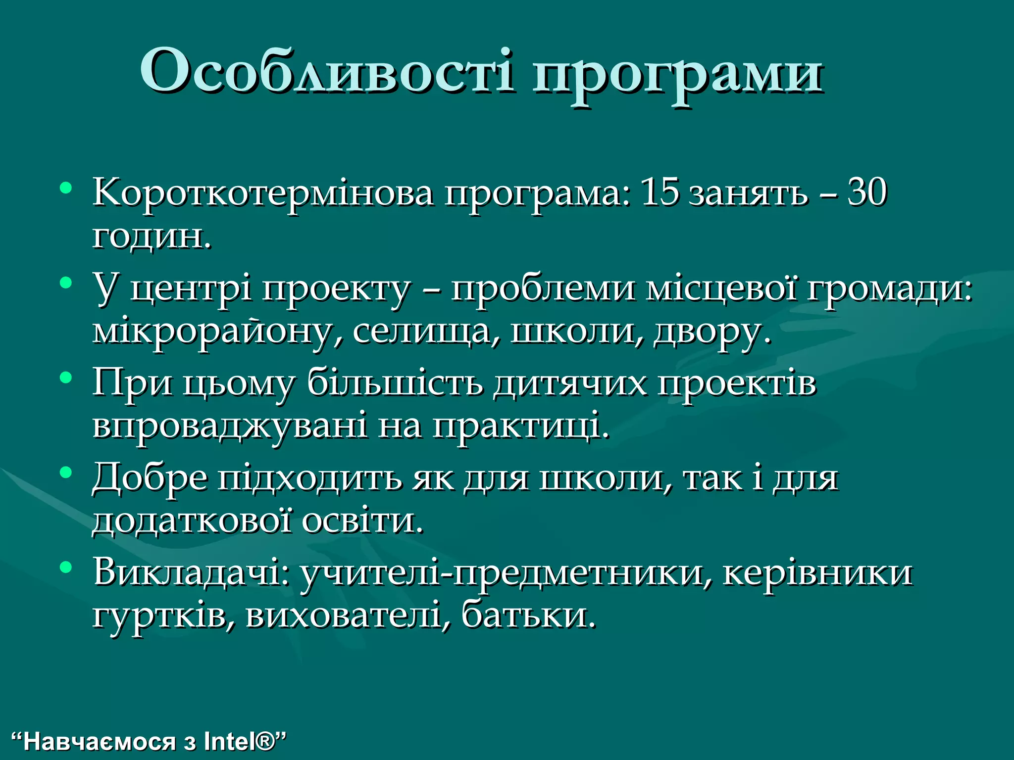 Особливості програми   Короткотермінова програма: 15 занять – 30 годин. У центрі проекту – проблеми місцевої громади: мікрорайону, селища, школи, двору. При цьому більшість дитячих проектів впроваджувані на практиці. Добре підходить як для школи, так і для додаткової освіти. Викладачі: учителі-предметники, керівники гуртків, вихователі, батьки. “ Навчаємося з  Intel® ” 