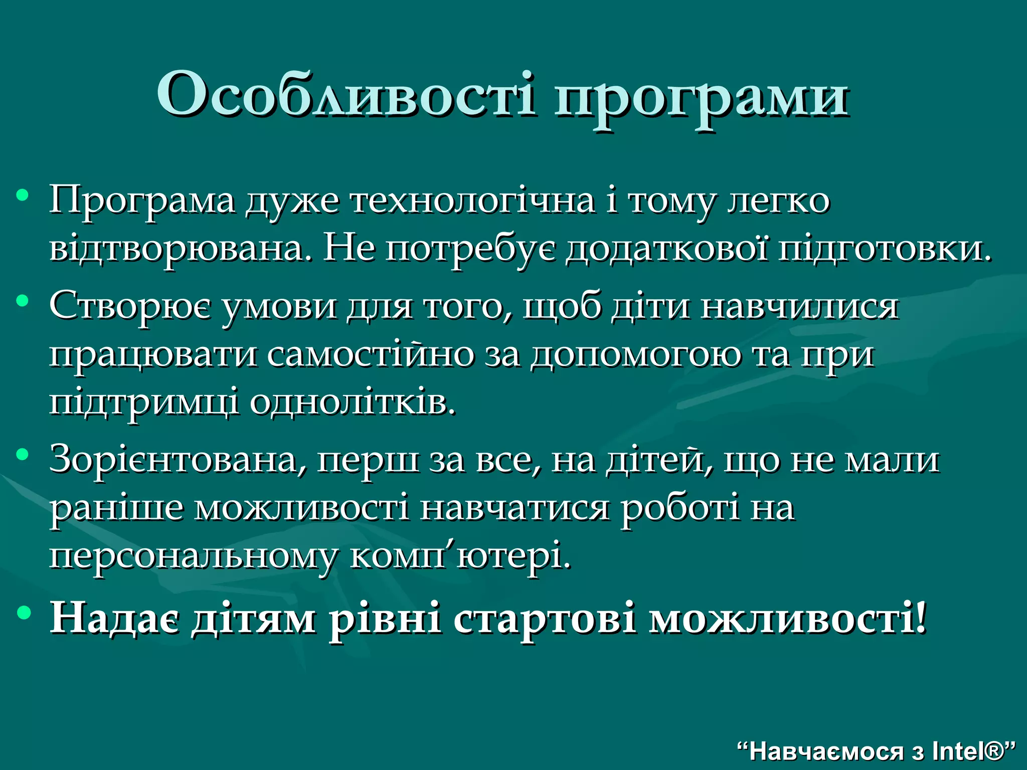 Програма дуже технологічна і тому легко відтворювана. Не потребує додаткової підготовки. Створює умови для того, щоб діти навчилися працювати самостійно за допомогою та при підтримці однолітків. Зорієнтована, перш за все, на дітей, що не мали раніше можливості навчатися роботі на персональному комп ’ ютері. Надає дітям рівні стартові можливості! Особливості програми   “ Навчаємося з  Intel® ” 