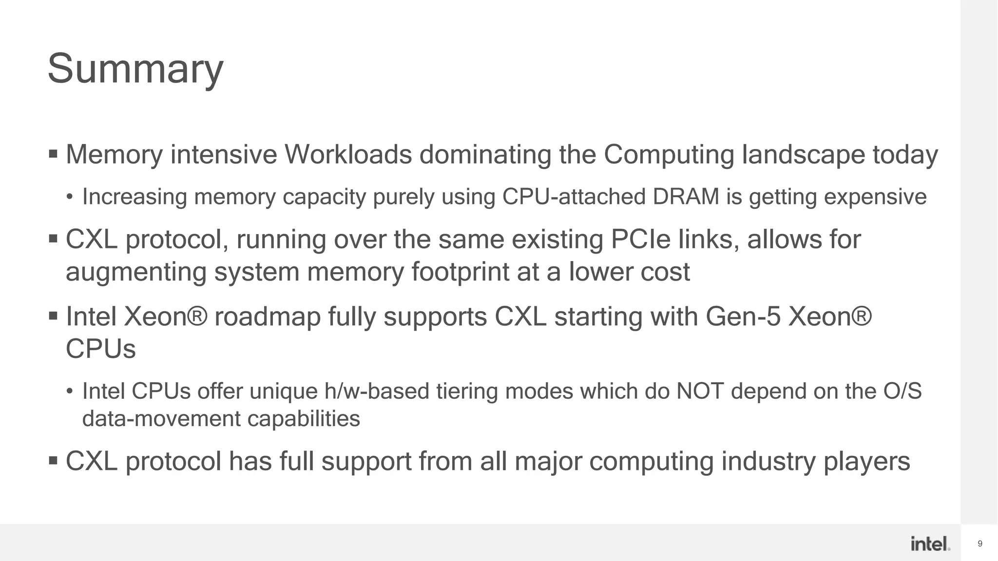 9
Summary
 Memory intensive Workloads dominating the Computing landscape today
• Increasing memory capacity purely using CPU-attached DRAM is getting expensive
 CXL protocol, running over the same existing PCIe links, allows for
augmenting system memory footprint at a lower cost
 Intel Xeon® roadmap fully supports CXL starting with Gen-5 Xeon®
CPUs
• Intel CPUs offer unique h/w-based tiering modes which do NOT depend on the O/S
data-movement capabilities
 CXL protocol has full support from all major computing industry players
 